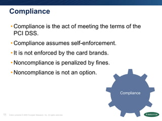 Compliance

      • Compliance is the act of meeting the terms of the
        PCI DSS.
      • Compliance assumes self-enforcement.
      • It is not enforced by the card brands.
      • Noncompliance is penalized by fines.
      • Noncompliance is not an option.


                                                                            Compliance




11   Entire contents © 2009 Forrester Research, Inc. All rights reserved.
 