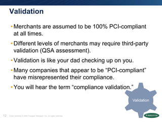 Validation

      • Merchants are assumed to be 100% PCI-compliant
        at all times.
      • Different levels of merchants may require third-party
        validation (QSA assessment).
      • Validation is like your dad checking up on you.
      • Many companies that appear to be ―PCI-compliant‖
        have misrepresented their compliance.
      • You will hear the term ―compliance validation.‖

                                                                            Validation


12   Entire contents © 2009 Forrester Research, Inc. All rights reserved.
 