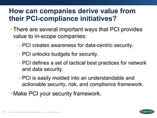 How can companies derive value from
     their PCI-compliance initiatives?
      • There are several important ways that PCI provides
        value to in-scope companies:
                 – PCI creates awareness for data-centric security.
                 – PCI unlocks budgets for security.
                 – PCI defines a set of tactical best practices for network
                   and data security.
                 – PCI is easily molded into an understandable and
                   actionable security, risk, and compliance framework.
      • Make PCI your security framework.


15   Entire contents © 2009 Forrester Research, Inc. All rights reserved.
 