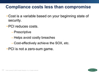Compliance costs less than compromise

      • Cost is a variable based on your beginning state of
        security.
      • PCI reduces costs.
                 – Prescriptive
                 – Helps avoid costly breaches
                 – Cost-effectively achieve the SOX, etc.
      • PCI is not a zero-sum game.




17   Entire contents © 2009 Forrester Research, Inc. All rights reserved.
 
