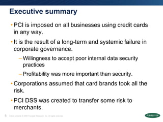 Executive summary
     • PCI is imposed on all businesses using credit cards
       in any way.
     • It is the result of a long-term and systemic failure in
       corporate governance.
                – Willingness to accept poor internal data security
                  practices
                – Profitability was more important than security.
     • Corporations assumed that card brands took all the
       risk.
     • PCI DSS was created to transfer some risk to
       merchants.
8   Entire contents © 2009 Forrester Research, Inc. All rights reserved.
 
