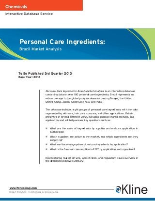 Chemicals
Interactive Database Service




           Personal Care Ingredients:
           Brazil Market Analysis




          To Be Published 3rd Quarter 2013
          Base Year: 2012




                                  Personal Care Ingredients: Brazil Market Analysis is an interactive database
                                  containing data on over 100 personal care ingredients. Brazil represents an
                                  extra coverage to the global program already covering Europe, the United
                                  States, China, Japan, South East Asia, and India.


                                  The database includes eight groups of personal care ingredients, with the data
                                  segmented by skin care, hair care, sun care, and other applications. Data is
                                  presented in several different views, including supplier, ingredient type, and
                                  application, and will help answer key questions such as:


                                      What are the sales of ingredients by supplier and end-use application in
                                      each region
                                      Which suppliers are active in the market, and which ingredients are they
                                      supplying?
                                      What are the average prices of various ingredients by application?
                                      What is the forecast consumption in 2017 by application and ingredient?


                                  Now featuring market drivers, latest trends, and regulatory issues overview in
                                  the detailed executive summary.




  www.KlineGroup.com
  Report #Y679G | © 2013 Kline & Company, Inc.
 