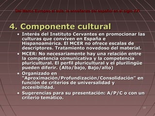 Del Marco Europeo al aula: la enseñanza del español en el siglo XXI

4. Componente cultural
• Interés del Instituto Cervantes en promocionar las
culturas que conviven en España e
Hispanoamérica. El MCER no ofrece escalas de
descriptores. Tratamiento novedoso del material.
• MCER: No necesariamente hay una relación entre
la competencia comunicativa y la competencia
pluricultural. El perfil pluricultural y el plurilingüe
pueden diferir. (Alto/bajo, Bajo/alto)
• Organizado en
"Aproximación/Profundización/Consolidación" en
función de criterios de universalidad y
accesibilidad.
• Sugerencias para su presentación: A/P/C o con un
criterio temático.
10

 