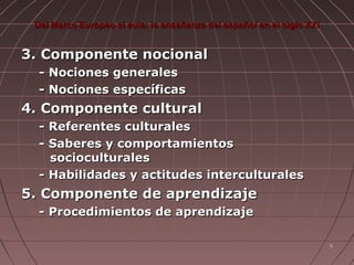 Del Marco Europeo al aula: la enseñanza del español en el siglo XXI

3. Componente nocional
- Nociones generales
- Nociones específicas

4. Componente cultural
- Referentes culturales
- Saberes y comportamientos
socioculturales
- Habilidades y actitudes interculturales

5. Componente de aprendizaje
- Procedimientos de aprendizaje
5

 