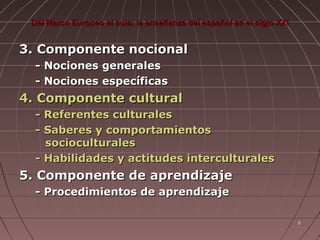 Del Marco Europeo al aula: la enseñanza del español en el siglo XXI

3. Componente nocional
- Nociones generales
- Nociones específicas

4. Componente cultural
- Referentes culturales
- Saberes y comportamientos
socioculturales
- Habilidades y actitudes interculturales

5. Componente de aprendizaje
- Procedimientos de aprendizaje
8

 