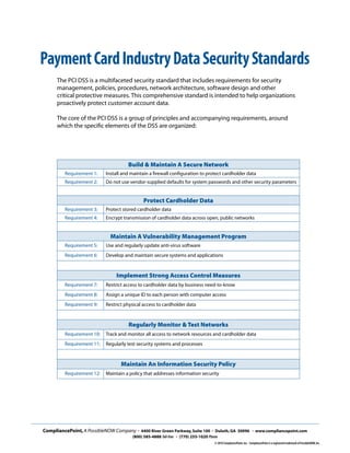 Build & Maintain A Secure Network
Requirement 1: Install and maintain a firewall configuration to protect cardholder data
Requirement 2: Do not use vendor-supplied defaults for system passwords and other security parameters
Protect Cardholder Data
Requirement 3: Protect stored cardholder data
Requirement 4: Encrypt transmission of cardholder data across open, public networks
Maintain A Vulnerability Management Program
Requirement 5: Use and regularly update anti-virus software
Requirement 6: Develop and maintain secure systems and applications
Implement Strong Access Control Measures
Requirement 7: Restrict access to cardholder data by business need-to-know
Requirement 8: Assign a unique ID to each person with computer access
Requirement 9: Restrict physical access to cardholder data
Regularly Monitor & Test Networks
Requirement 10: Track and monitor all access to network resources and cardholder data
Requirement 11: Regularly test security systems and processes
Maintain An Information Security Policy
Requirement 12: Maintain a policy that addresses information security
CompliancePoint,A PossibleNOW Company • 4400 River Green Parkway,Suite 100 • Duluth,GA 30096 • www.compliancepoint.com
(800) 585-4888 Toll-free • (770) 255-1020 Phone
© 2010 CompliancePoint,Inc. CompliancePoint is a registered trademark of PossibleNOW,Inc.
The PCI DSS is a multifaceted security standard that includes requirements for security
management, policies, procedures, network architecture, software design and other
critical protective measures. This comprehensive standard is intended to help organizations
proactively protect customer account data.
The core of the PCI DSS is a group of principles and accompanying requirements, around
which the specific elements of the DSS are organized:
PaymentCardIndustryDataSecurityStandards
 
