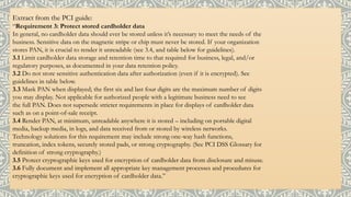 Extract from the PCI guide:
“Requirement 3: Protect stored cardholder data
In general, no cardholder data should ever be stored unless it’s necessary to meet the needs of the
business. Sensitive data on the magnetic stripe or chip must never be stored. If your organization
stores PAN, it is crucial to render it unreadable (see 3.4, and table below for guidelines).
3.1 Limit cardholder data storage and retention time to that required for business, legal, and/or
regulatory purposes, as documented in your data retention policy.
3.2 Do not store sensitive authentication data after authorization (even if it is encrypted). See
guidelines in table below.
3.3 Mask PAN when displayed; the first six and last four digits are the maximum number of digits
you may display. Not applicable for authorized people with a legitimate business need to see
the full PAN. Does not supersede stricter requirements in place for displays of cardholder data
such as on a point-of-sale receipt.
3.4 Render PAN, at minimum, unreadable anywhere it is stored – including on portable digital
media, backup media, in logs, and data received from or stored by wireless networks.
Technology solutions for this requirement may include strong one-way hash functions,
truncation, index tokens, securely stored pads, or strong cryptography. (See PCI DSS Glossary for
definition of strong cryptography.)
3.5 Protect cryptographic keys used for encryption of cardholder data from disclosure and misuse.
3.6 Fully document and implement all appropriate key management processes and procedures for
cryptographic keys used for encryption of cardholder data.”
 