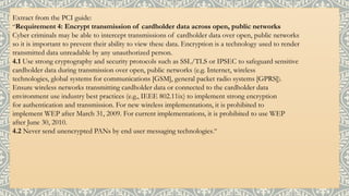 Extract from the PCI guide:
“Requirement 4: Encrypt transmission of cardholder data across open, public networks
Cyber criminals may be able to intercept transmissions of cardholder data over open, public networks
so it is important to prevent their ability to view these data. Encryption is a technology used to render
transmitted data unreadable by any unauthorized person.
4.1 Use strong cryptography and security protocols such as SSL/TLS or IPSEC to safeguard sensitive
cardholder data during transmission over open, public networks (e.g. Internet, wireless
technologies, global systems for communications [GSM], general packet radio systems [GPRS]).
Ensure wireless networks transmitting cardholder data or connected to the cardholder data
environment use industry best practices (e.g., IEEE 802.11ix) to implement strong encryption
for authentication and transmission. For new wireless implementations, it is prohibited to
implement WEP after March 31, 2009. For current implementations, it is prohibited to use WEP
after June 30, 2010.
4.2 Never send unencrypted PANs by end user messaging technologies.”
 