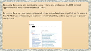 Regarding developing and maintaining secure systems and applications PA-DSS certified
applications will have an Implementation Guide.
In general there are many secure software development and deployment guidelines, for example
OWASP for web applications, or Microsoft security checklists, and it is a good idea to pick any
and follow it.
 