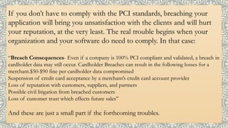 If you don’t have to comply with the PCI standards, breaching your
application will bring you unsatisfaction with the clients and will hurt
your reputation, at the very least. The real trouble begins when your
organization and your software do need to comply. In that case:
“Breach Consequences- Even if a company is 100% PCI compliant and validated, a breach in
cardholder data may still occur. Cardholder Breaches can result in the following losses for a
merchant.$50-$90 fine per cardholder data compromised
Suspension of credit card acceptance by a merchant’s credit card account provider
Loss of reputation with customers, suppliers, and partners
Possible civil litigation from breached customers
Loss of customer trust which effects future sales”
And these are just a small part if the forthcoming troubles.
 