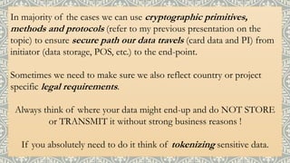 In majority of the cases we can use cryptographic primitives,
methods and protocols (refer to my previous presentation on the
topic) to ensure secure path our data travels (card data and PI) from
initiator (data storage, POS, etc.) to the end-point.
Sometimes we need to make sure we also reflect country or project
specific legal requirements.
Always think of where your data might end-up and do NOT STORE
or TRANSMIT it without strong business reasons !
If you absolutely need to do it think of tokenizing sensitive data.
 