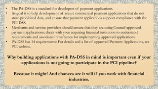 • The PA-DSS is a standard for developers of payment applications.
• Its goal is to help development of secure commercial payment applications that do not
store prohibited data, and ensure that payment applications support compliance with the
PCI DSS.
• Merchants and service providers should ensure that they are using Council-approved
payment applications; check with your acquiring financial institution to understand
requirements and associated timeframes for implementing approved applications.
• PA-DSS has 14 requirements: For details and a list of approved Payment Applications, see
PCI website.
Why building applications with PA-DSS in mind is important even if your
applications is not going to participate in the PCI pipeline?
Because it might! And chances are it will if you work with financial
industries.
 