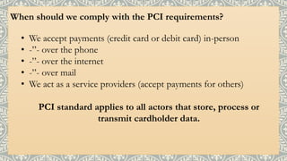 When should we comply with the PCI requirements?
• We accept payments (credit card or debit card) in-person
• -”- over the phone
• -”- over the internet
• -”- over mail
• We act as a service providers (accept payments for others)
PCI standard applies to all actors that store, process or
transmit cardholder data.
 