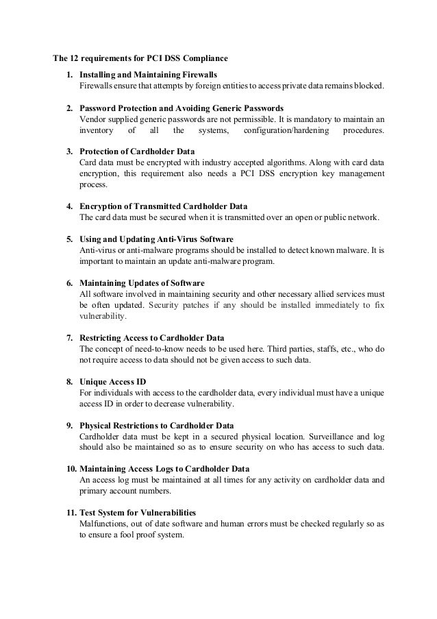 The 12 requirements for PCI DSS Compliance
1. Installing and Maintaining Firewalls
Firewalls ensure that attempts by foreign entities to access private data remains blocked.
2. Password Protection and Avoiding Generic Passwords
Vendor supplied generic passwords are not permissible. It is mandatory to maintain an
inventory of all the systems, configuration/hardening procedures.
3. Protection of Cardholder Data
Card data must be encrypted with industry accepted algorithms. Along with card data
encryption, this requirement also needs a PCI DSS encryption key management
process.
4. Encryption of Transmitted Cardholder Data
The card data must be secured when it is transmitted over an open or public network.
5. Using and Updating Anti-Virus Software
Anti-virus or anti-malware programs should be installed to detect known malware. It is
important to maintain an update anti-malware program.
6. Maintaining Updates of Software
All software involved in maintaining security and other necessary allied services must
be often updated. Security patches if any should be installed immediately to fix
vulnerability.
7. Restricting Access to Cardholder Data
The concept of need-to-know needs to be used here. Third parties, staffs, etc., who do
not require access to data should not be given access to such data.
8. Unique Access ID
For individuals with access to the cardholder data, every individual must have a unique
access ID in order to decrease vulnerability.
9. Physical Restrictions to Cardholder Data
Cardholder data must be kept in a secured physical location. Surveillance and log
should also be maintained so as to ensure security on who has access to such data.
10. Maintaining Access Logs to Cardholder Data
An access log must be maintained at all times for any activity on cardholder data and
primary account numbers.
11. Test System for Vulnerabilities
Malfunctions, out of date software and human errors must be checked regularly so as
to ensure a fool proof system.
 