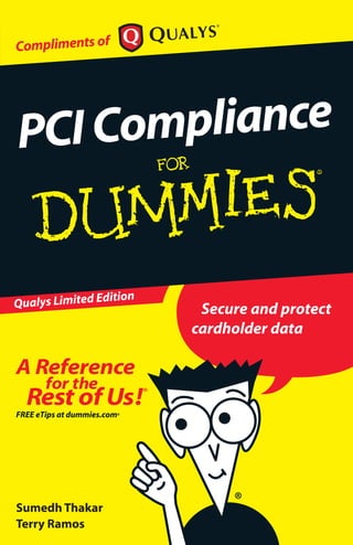 Secure and protect
cardholder data
PCICompliance
ISBN: 978-0-470-74452-9
Not for resale
An electronic version of this book
is available at
www.qualys.com/pcifordummies.
ߜ Find listings of all our books
ߜ Choose from many different
subject categories
ߜ Browse our free articles
PCI Compliance
for merchants
needn’t be scary!
What PCI is all about
The twelve
requirements of
the PCI standard
How to comply with
PCI
Ten best practices for
PCI compliance
Explanations in plain
English
‘Get in, get out’
information
Icons and other
navigational aids
A dash of humour and fun
Compliments of
Complying with the PCI Data Security
Standard may seem like a daunting task.
This book is a quick guide to understanding
how to protect cardholder data and comply
with requirements of PCI – from surveying
the standard’s requirements to detailing
steps for verifying compliance.This book also
tells you about the leading PCI scanning and
compliance solution – QualysGuard PCI.
Successfully learn how to
comply with PCI and protect
cardholder data!
Qualys Limited Edition
Sumedh Thakar
Terry Ramos
 
