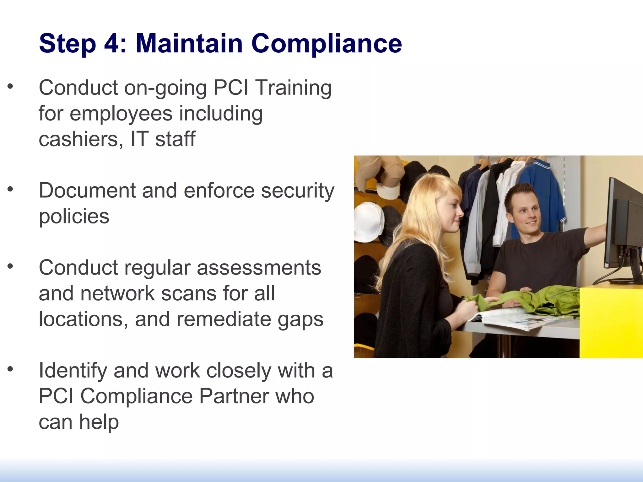 Step 4: Maintain Compliance
• Conduct on-going PCI Training
for employees including
cashiers, IT staff
• Document and enforce security
policies
• Conduct regular assessments
and network scans for all
locations, and remediate gaps
• Identify and work closely with a
PCI Compliance Partner who
can help
 
