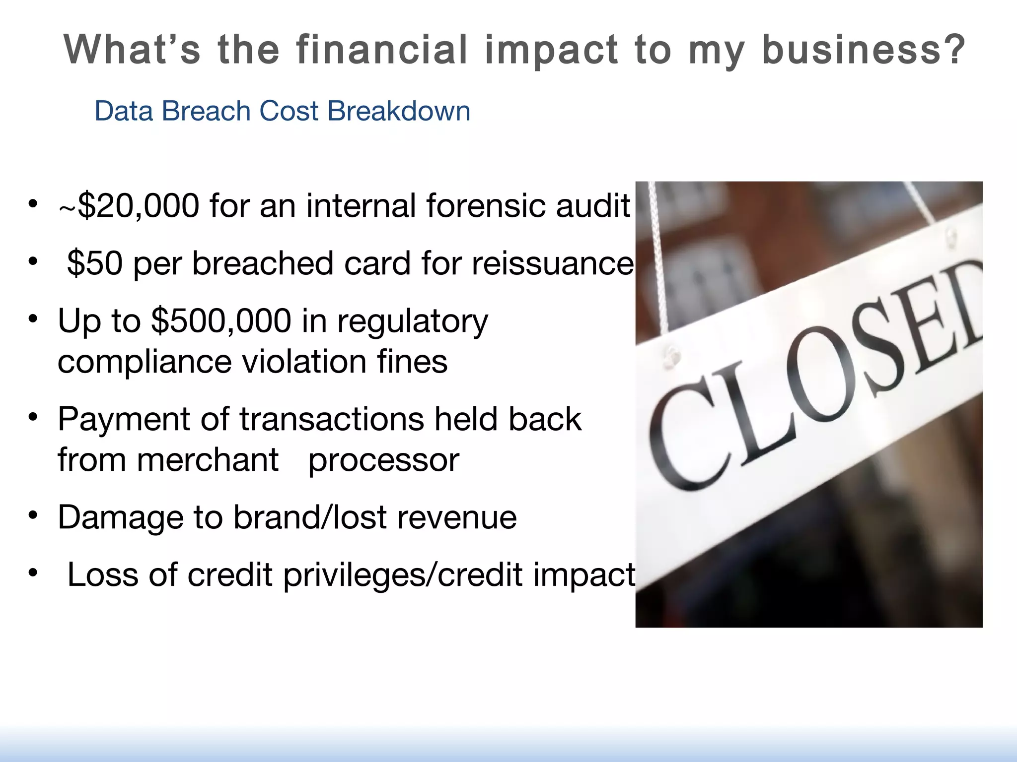 Data Breach Cost Breakdown
• ~$20,000 for an internal forensic audit
• $50 per breached card for reissuance
• Up to $500,000 in regulatory
compliance violation fines
• Payment of transactions held back
from merchant processor
• Damage to brand/lost revenue
• Loss of credit privileges/credit impact
What’s the financial impact to my business?
 