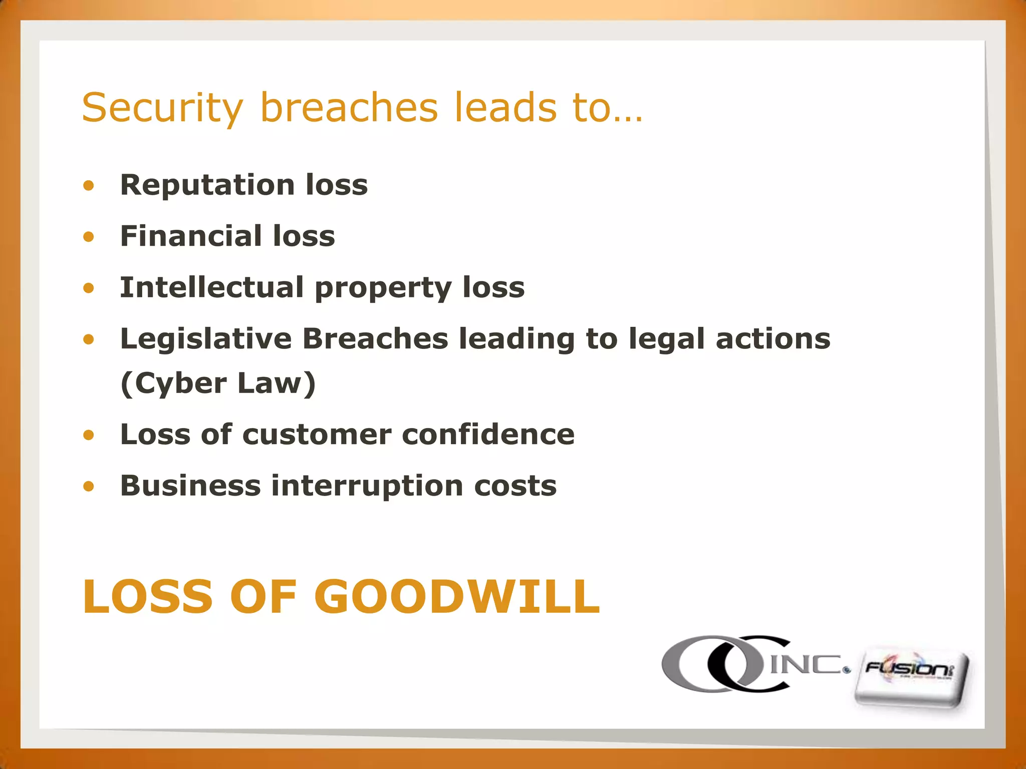 SET

      Security breaches leads to…
      • Reputation loss
      • Financial loss
      • Intellectual property loss
      • Legislative Breaches leading to legal actions
        (Cyber Law)
      • Loss of customer confidence
      • Business interruption costs



      LOSS OF GOODWILL
 
