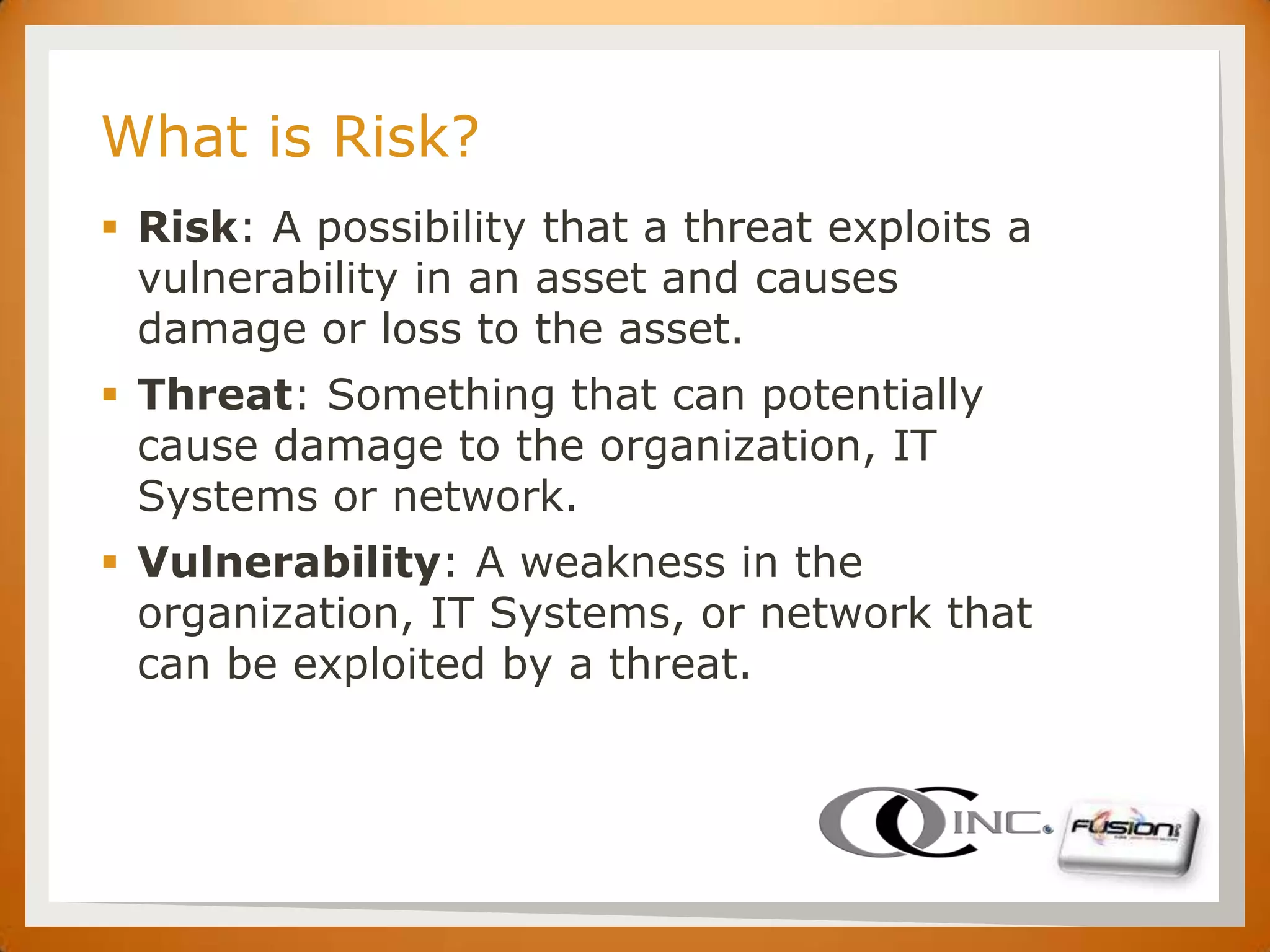 SET

      What is Risk?
       Risk: A possibility that a threat exploits a
        vulnerability in an asset and causes
        damage or loss to the asset.
       Threat: Something that can potentially
        cause damage to the organization, IT
        Systems or network.
       Vulnerability: A weakness in the
        organization, IT Systems, or network that
        can be exploited by a threat.
 