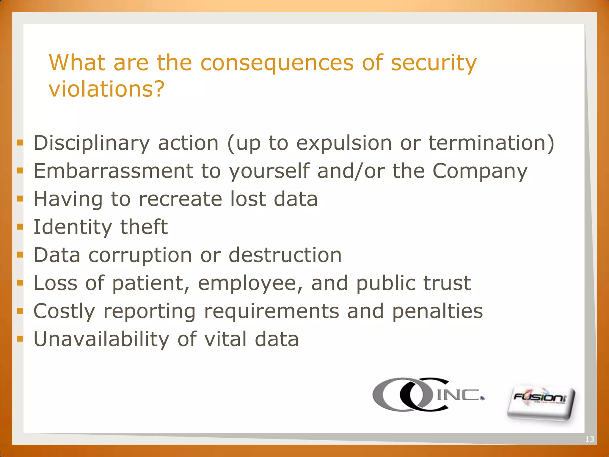 SET
      What are the consequences of security
      violations?

   Disciplinary action (up to expulsion or termination)
   Embarrassment to yourself and/or the Company
   Having to recreate lost data
   Identity theft
   Data corruption or destruction
   Loss of patient, employee, and public trust
   Costly reporting requirements and penalties
   Unavailability of vital data



                                                           13
 