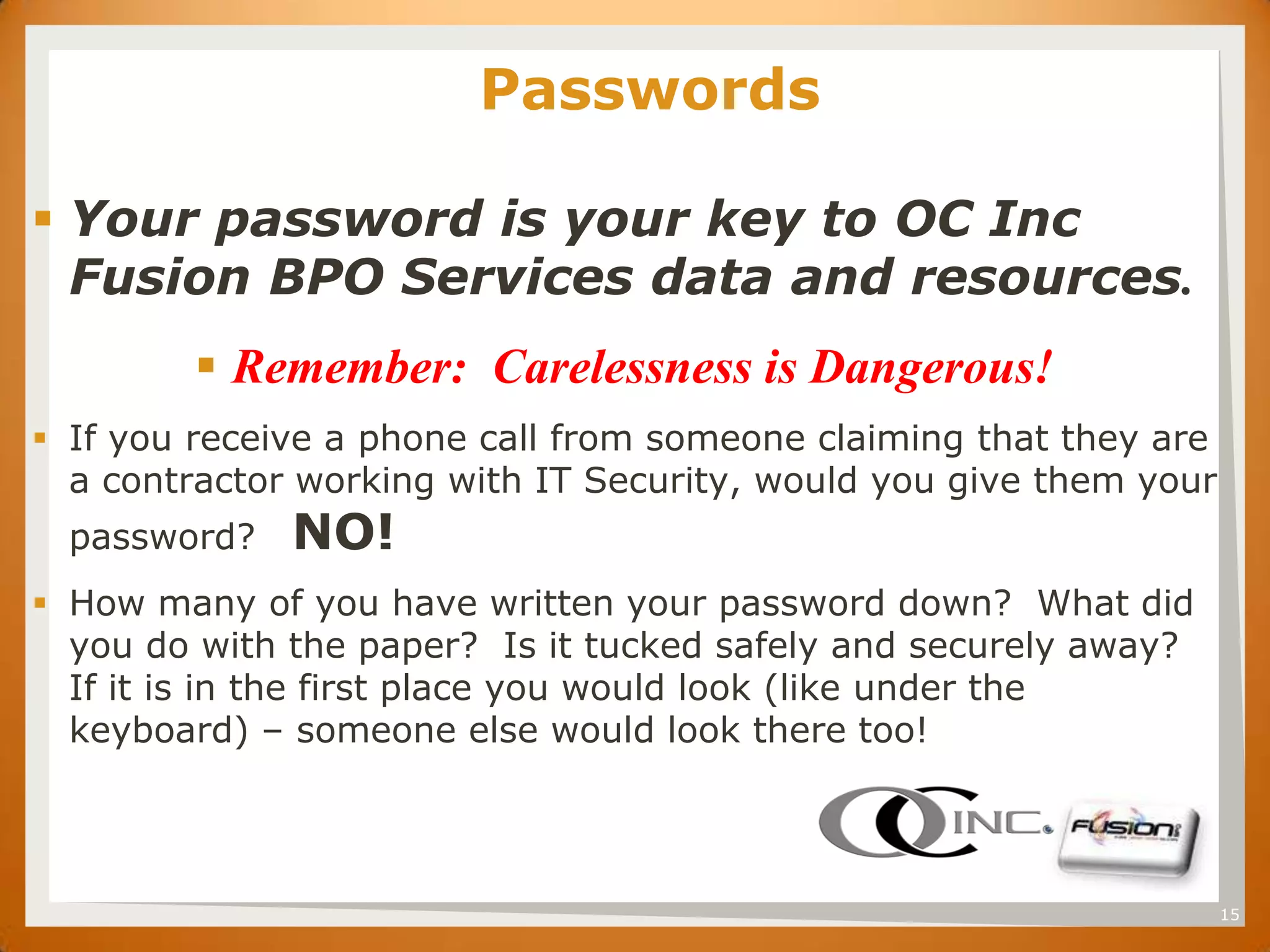 SET                    Passwords

 Your password is your key to OC Inc
  Fusion BPO Services data and resources.
         Remember: Carelessness is Dangerous!
 If you receive a phone call from someone claiming that they are
  a contractor working with IT Security, would you give them your
  password?   NO!
 How many of you have written your password down? What did
  you do with the paper? Is it tucked safely and securely away?
  If it is in the first place you would look (like under the
  keyboard) – someone else would look there too!




                                                                    15
 