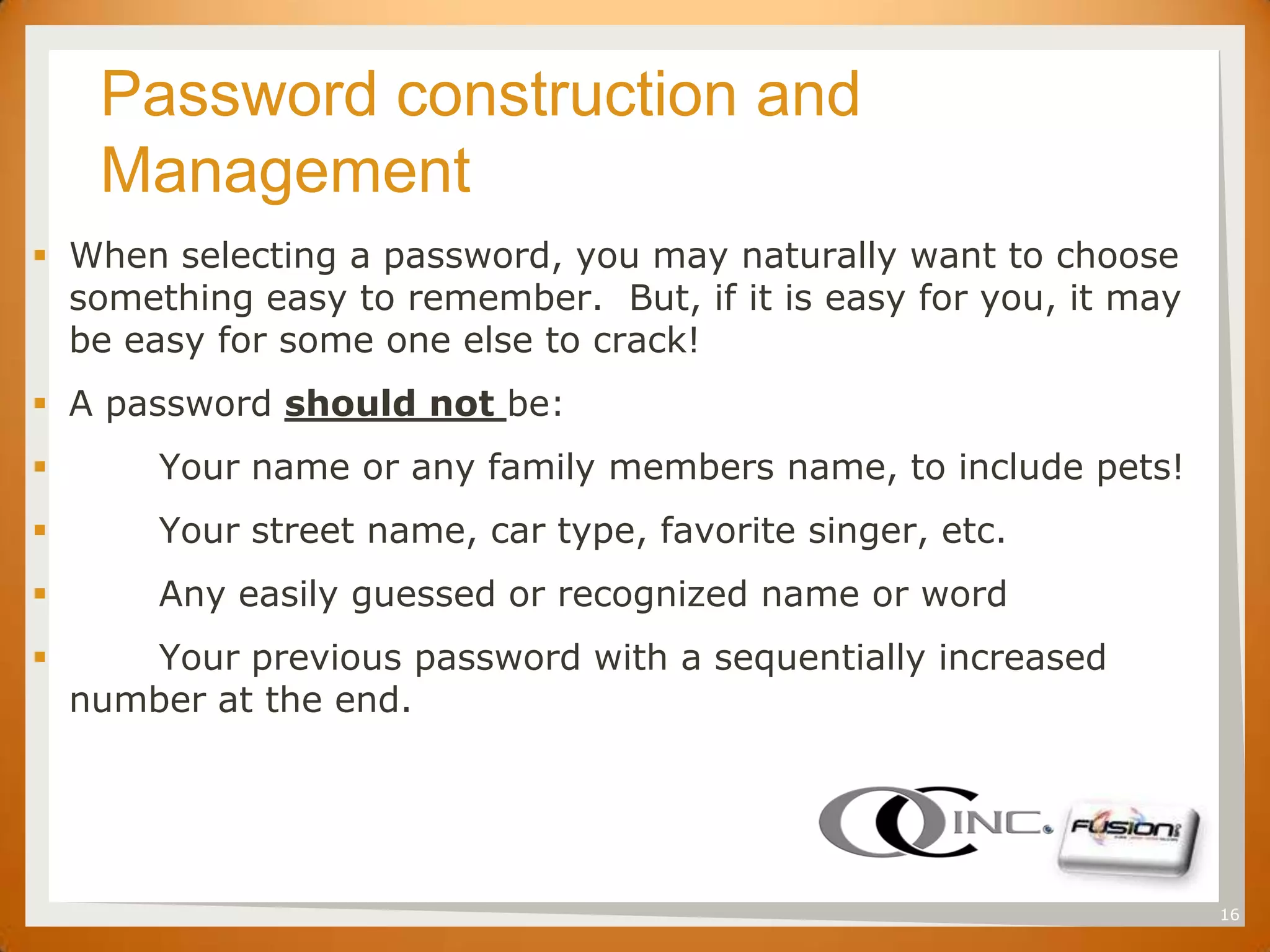 SET   Password construction and
          Management
 When selecting a password, you may naturally want to choose
  something easy to remember. But, if it is easy for you, it may
  be easy for some one else to crack!
 A password should not be:
          Your name or any family members name, to include pets!
          Your street name, car type, favorite singer, etc.
          Any easily guessed or recognized name or word
       Your previous password with a sequentially increased
     number at the end.




                                                                    16
 