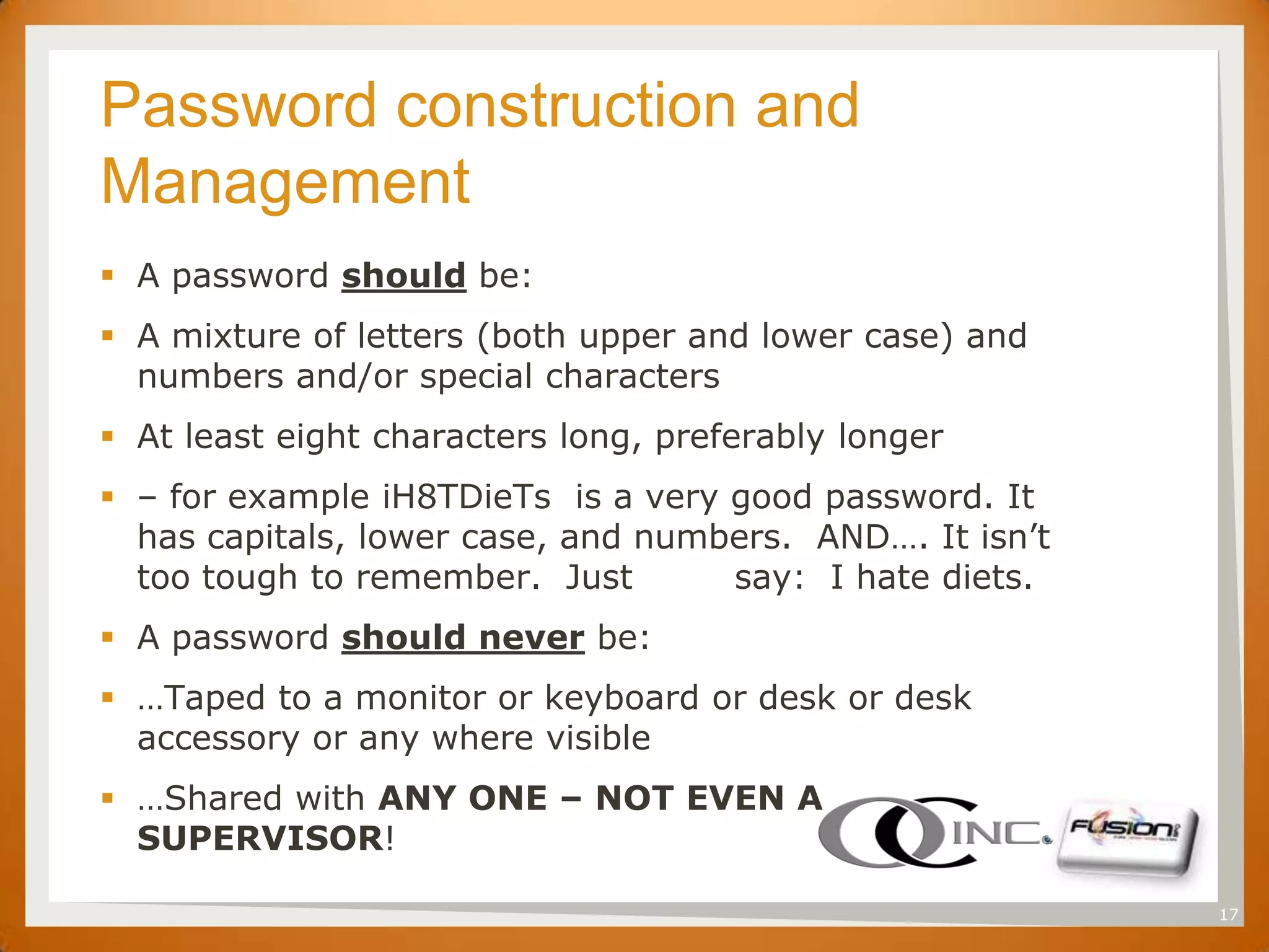 SET
      Password construction and
      Management
       A password should be:
       A mixture of letters (both upper and lower case) and
        numbers and/or special characters
       At least eight characters long, preferably longer
       – for example iH8TDieTs is a very good password. It
        has capitals, lower case, and numbers. AND…. It isn’t
        too tough to remember. Just       say: I hate diets.
       A password should never be:
       …Taped to a monitor or keyboard or desk or desk
        accessory or any where visible
       …Shared with ANY ONE – NOT EVEN A
        SUPERVISOR!

                                                                17
 