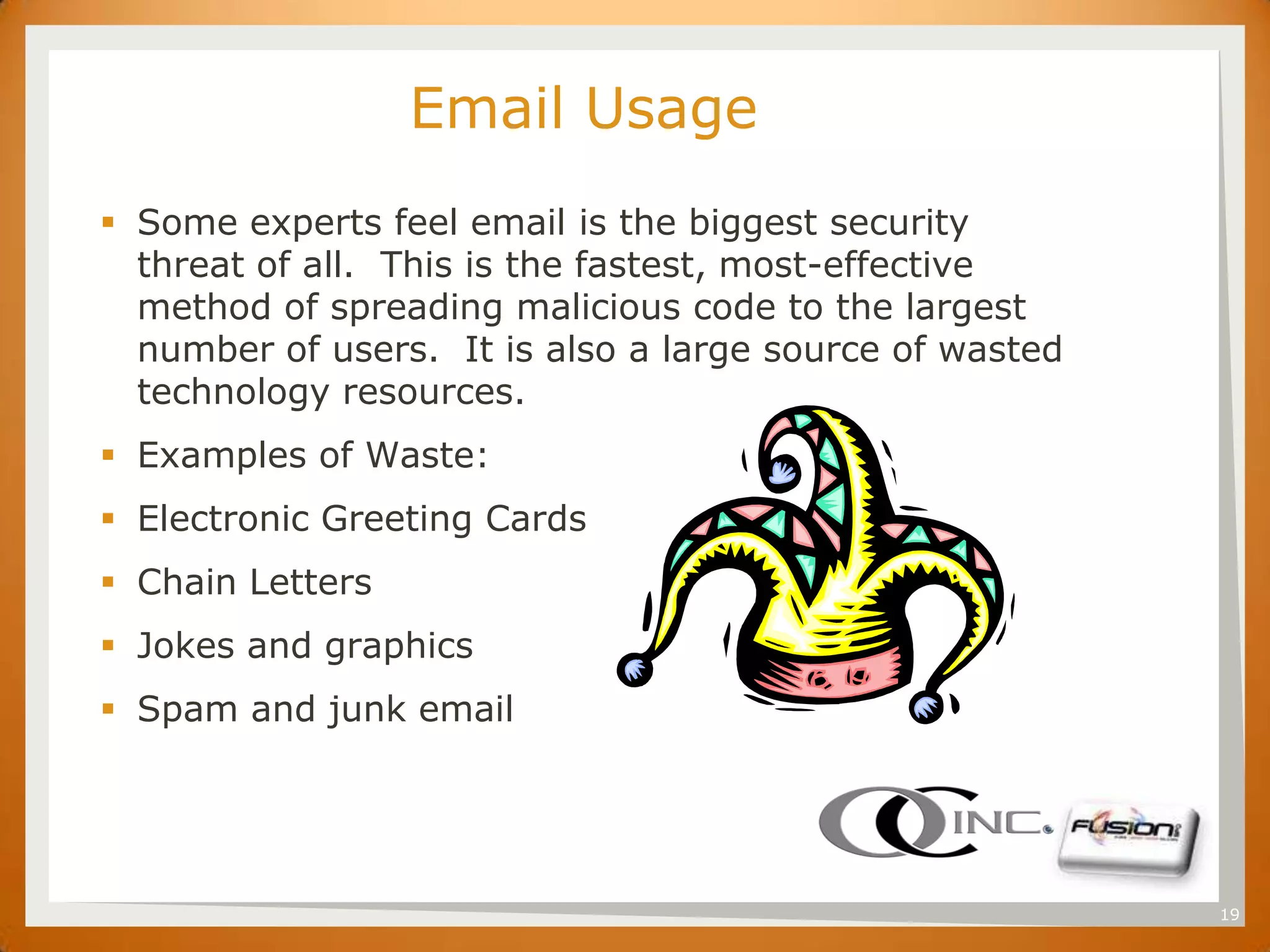 SET
                        Email Usage
       Some experts feel email is the biggest security
        threat of all. This is the fastest, most-effective
        method of spreading malicious code to the largest
        number of users. It is also a large source of wasted
        technology resources.
       Examples of Waste:
       Electronic Greeting Cards
       Chain Letters
       Jokes and graphics
       Spam and junk email




                                                               19
 