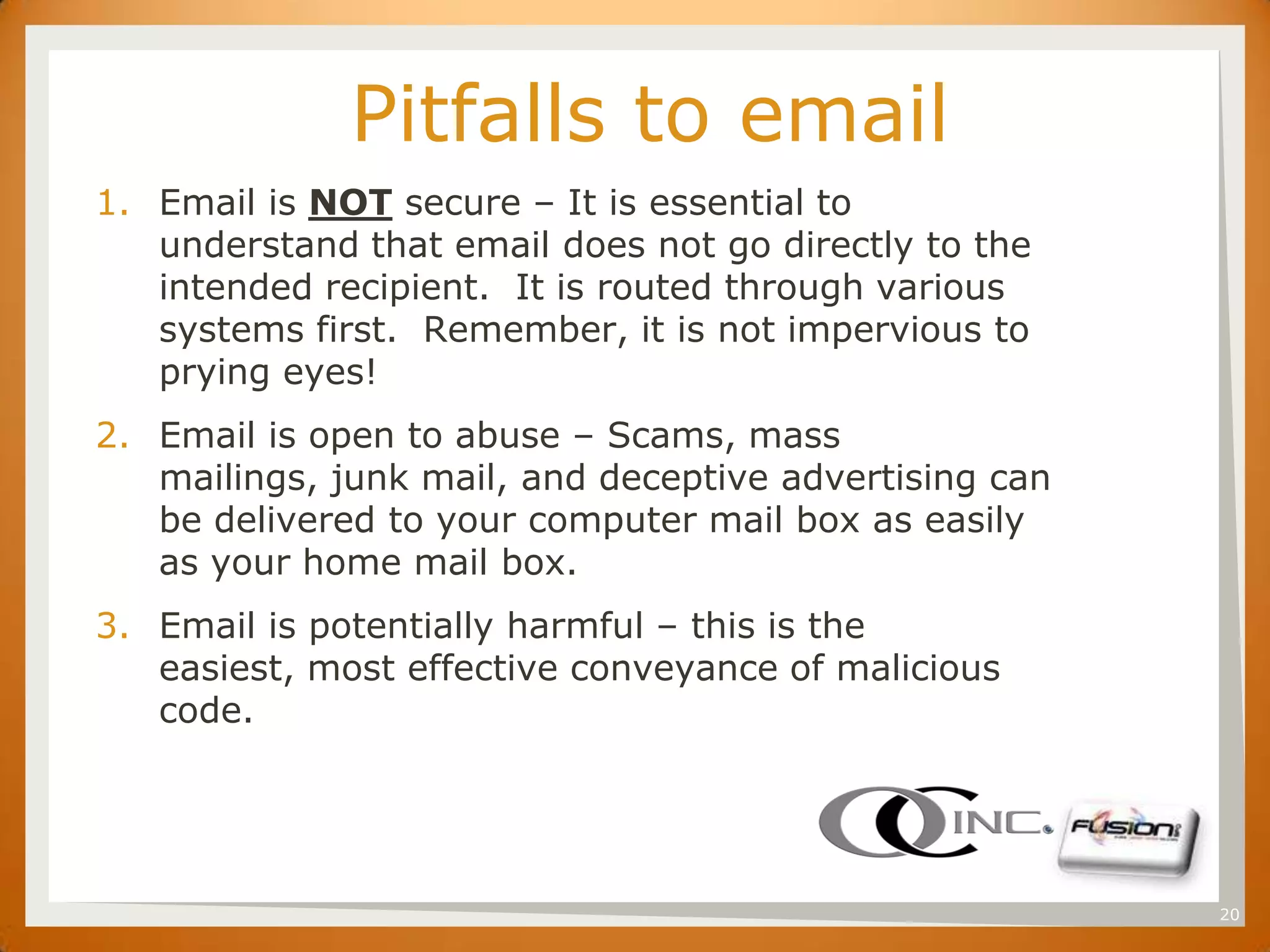 SET
                    Pitfalls to email
      1. Email is NOT secure – It is essential to
         understand that email does not go directly to the
         intended recipient. It is routed through various
         systems first. Remember, it is not impervious to
         prying eyes!
      2. Email is open to abuse – Scams, mass
         mailings, junk mail, and deceptive advertising can
         be delivered to your computer mail box as easily
         as your home mail box.
      3. Email is potentially harmful – this is the
         easiest, most effective conveyance of malicious
         code.




                                                              20
 