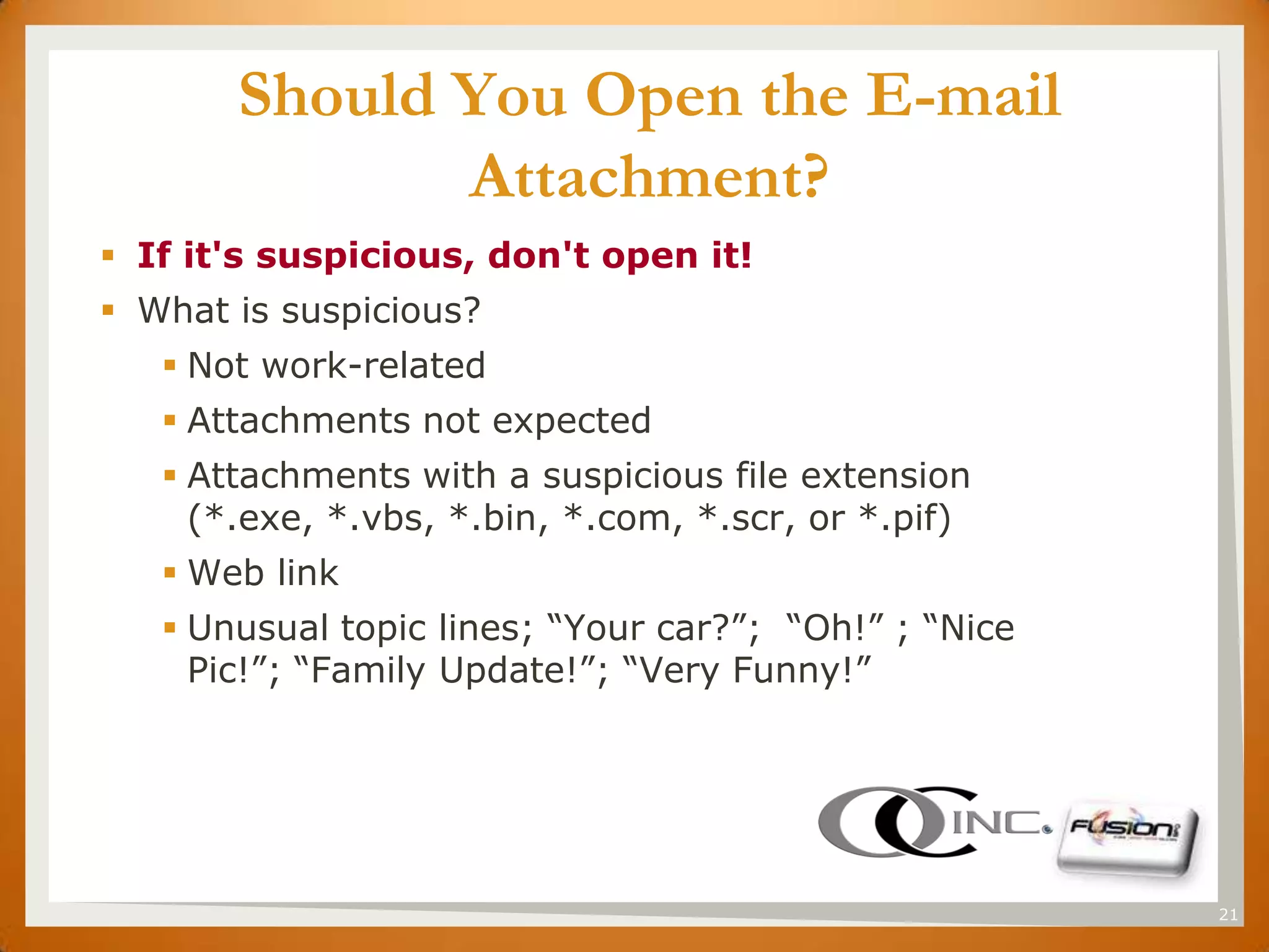 SET          Should You Open the E-mail
                    Attachment?
       If it's suspicious, don't open it!
       What is suspicious?
          Not work-related
          Attachments not expected
          Attachments with a suspicious file extension
           (*.exe, *.vbs, *.bin, *.com, *.scr, or *.pif)
          Web link
          Unusual topic lines; “Your car?”; “Oh!” ; “Nice
           Pic!”; “Family Update!”; “Very Funny!”




                                                             21
 