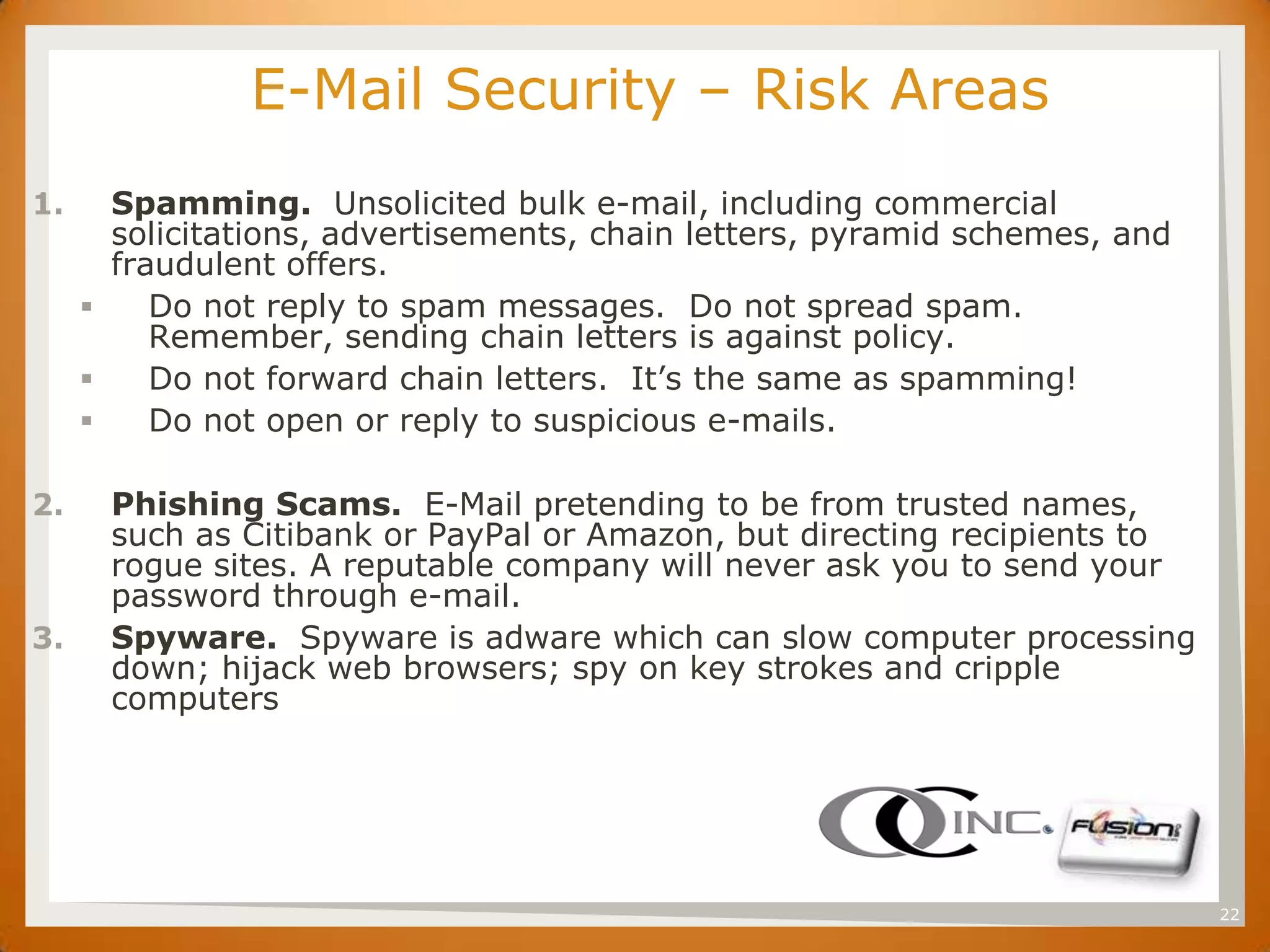 SET           E-Mail Security – Risk Areas
1.     Spamming. Unsolicited bulk e-mail, including commercial
       solicitations, advertisements, chain letters, pyramid schemes, and
       fraudulent offers.
         Do not reply to spam messages. Do not spread spam.
          Remember, sending chain letters is against policy.
         Do not forward chain letters. It’s the same as spamming!
         Do not open or reply to suspicious e-mails.

2.     Phishing Scams. E-Mail pretending to be from trusted names,
       such as Citibank or PayPal or Amazon, but directing recipients to
       rogue sites. A reputable company will never ask you to send your
       password through e-mail.
3.     Spyware. Spyware is adware which can slow computer processing
       down; hijack web browsers; spy on key strokes and cripple
       computers




                                                                            22
 