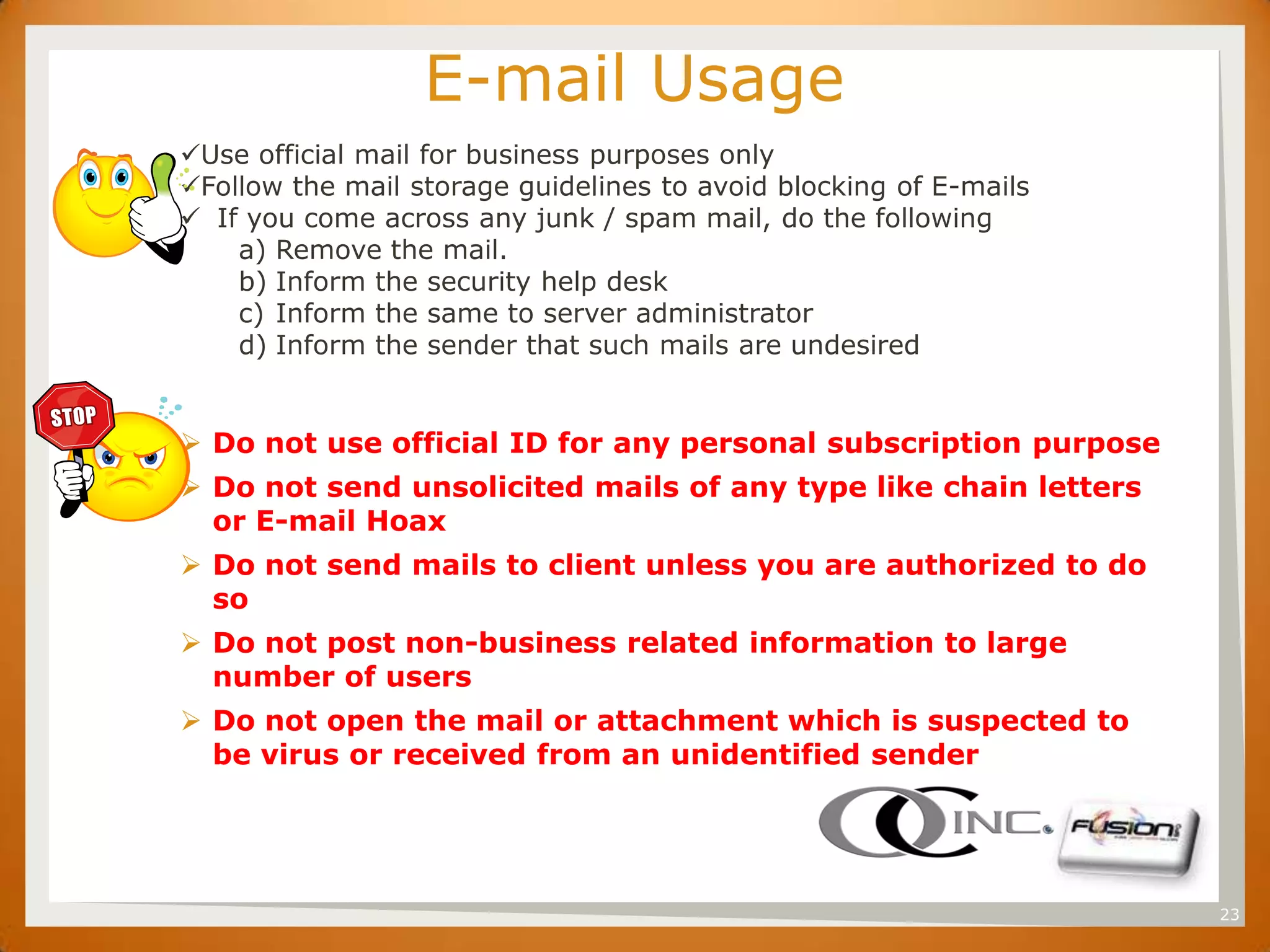 SET                     E-mail Usage
      Use official mail for business purposes only
      Follow the mail storage guidelines to avoid blocking of E-mails
       If you come across any junk / spam mail, do the following
          a) Remove the mail.
          b) Inform the security help desk
          c) Inform the same to server administrator
          d) Inform the sender that such mails are undesired


       Do not use official ID for any personal subscription purpose
       Do not send unsolicited mails of any type like chain letters
        or E-mail Hoax
       Do not send mails to client unless you are authorized to do
        so
       Do not post non-business related information to large
        number of users
       Do not open the mail or attachment which is suspected to
        be virus or received from an unidentified sender




                                                                         23
 
