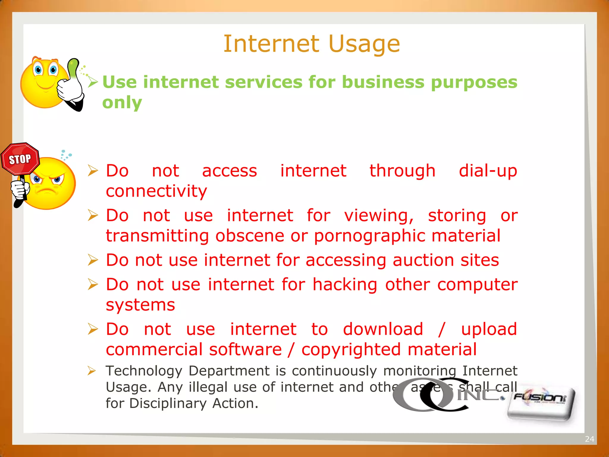 SET                       Internet Usage
       Use internet services for business purposes
        only



       Do not access internet through dial-up
        connectivity
       Do not use internet for viewing, storing or
        transmitting obscene or pornographic material
       Do not use internet for accessing auction sites
       Do not use internet for hacking other computer
        systems
       Do not use internet to download / upload
        commercial software / copyrighted material
       Technology Department is continuously monitoring Internet
        Usage. Any illegal use of internet and other assets shall call
        for Disciplinary Action.

                                                                         24
 