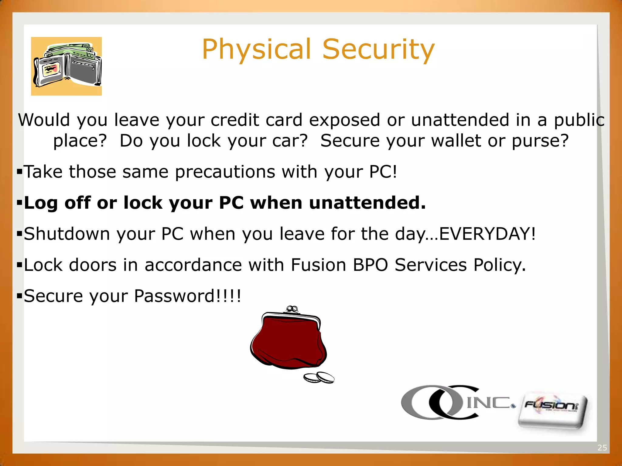 SET
                     Physical Security

Would you leave your credit card exposed or unattended in a public
   place? Do you lock your car? Secure your wallet or purse?
Take those same precautions with your PC!
Log off or lock your PC when unattended.
Shutdown your PC when you leave for the day…EVERYDAY!
Lock doors in accordance with Fusion BPO Services Policy.
Secure your Password!!!!




                                                                 25
 