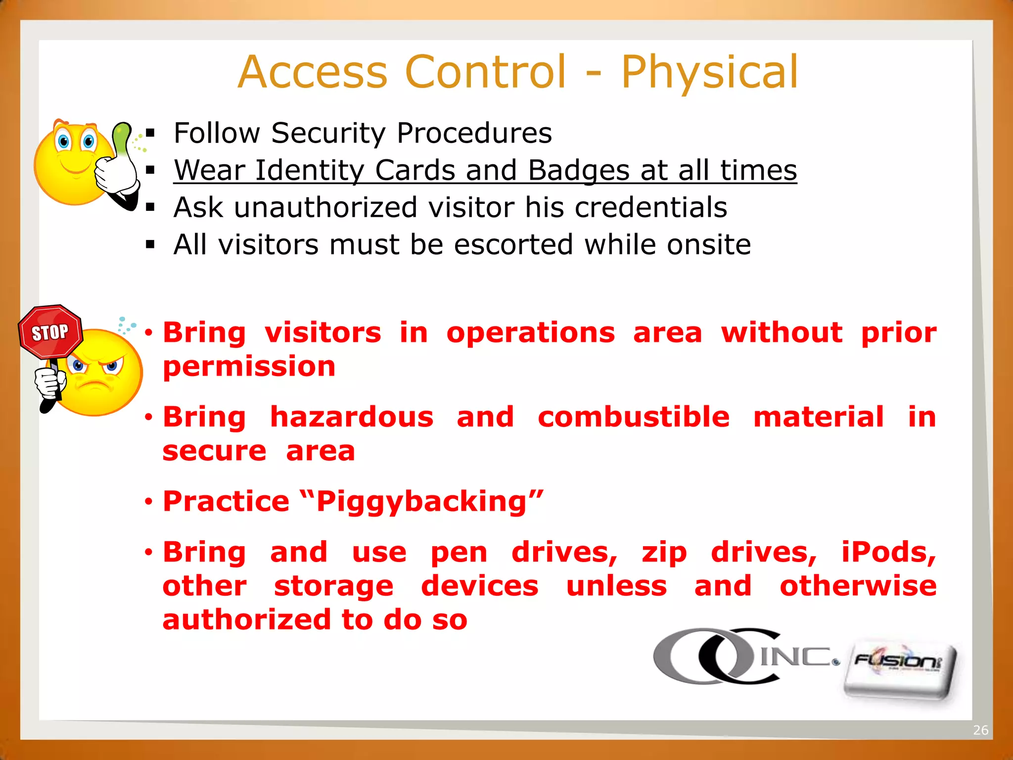 SET           Access Control - Physical
         Follow Security Procedures
         Wear Identity Cards and Badges at all times
         Ask unauthorized visitor his credentials
         All visitors must be escorted while onsite


      • Bring visitors in operations area without prior
        permission
      • Bring hazardous and combustible material in
        secure area
      • Practice ―Piggybacking‖
      • Bring and use pen drives, zip drives, iPods,
        other storage devices unless and otherwise
        authorized to do so


                                                          26
 