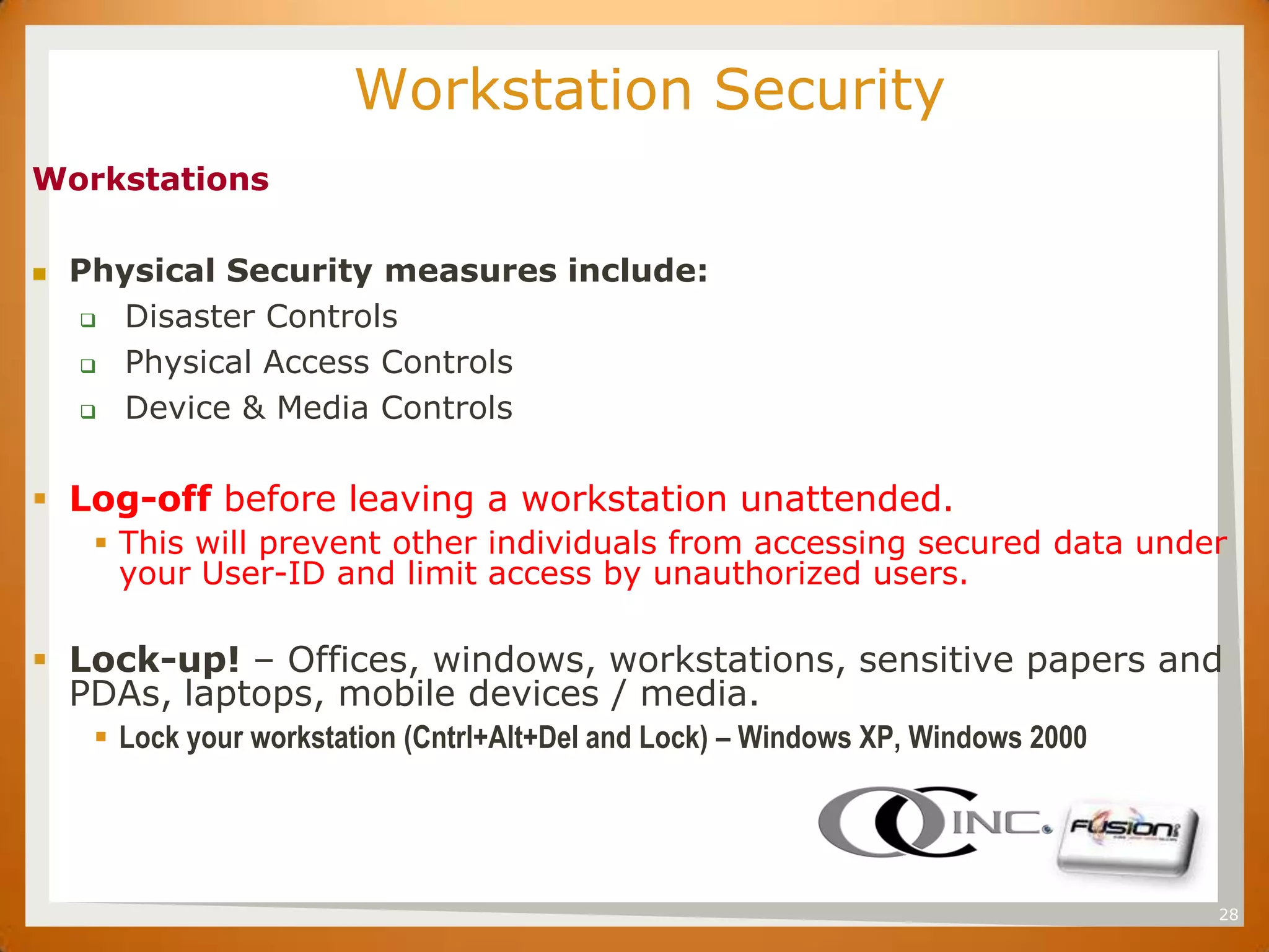 SET                      Workstation Security
Workstations

    Physical Security measures include:
      Disaster Controls

      Physical Access Controls

      Device & Media Controls



 Log-off before leaving a workstation unattended.
           This will prevent other individuals from accessing secured data under
            your User-ID and limit access by unauthorized users.

 Lock-up! – Offices, windows, workstations, sensitive papers and
  PDAs, laptops, mobile devices / media.
           Lock your workstation (Cntrl+Alt+Del and Lock) – Windows XP, Windows 2000




                                                                                        28
 