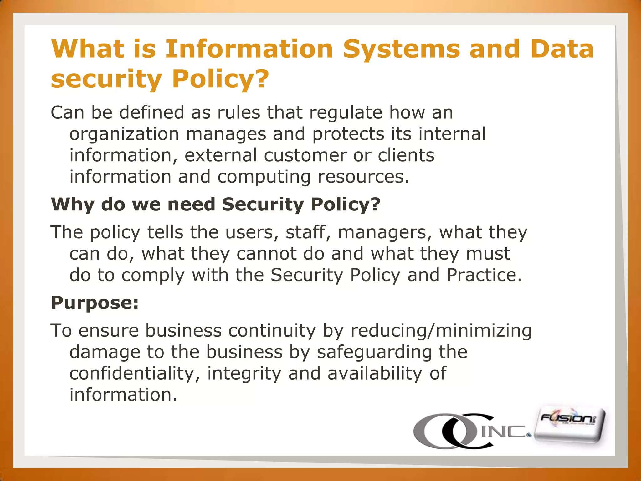SET   What is Information Systems and Data
      security Policy?
      Can be defined as rules that regulate how an
        organization manages and protects its internal
        information, external customer or clients
        information and computing resources.
      Why do we need Security Policy?
      The policy tells the users, staff, managers, what they
        can do, what they cannot do and what they must
        do to comply with the Security Policy and Practice.
      Purpose:
      To ensure business continuity by reducing/minimizing
        damage to the business by safeguarding the
        confidentiality, integrity and availability of
        information.
 