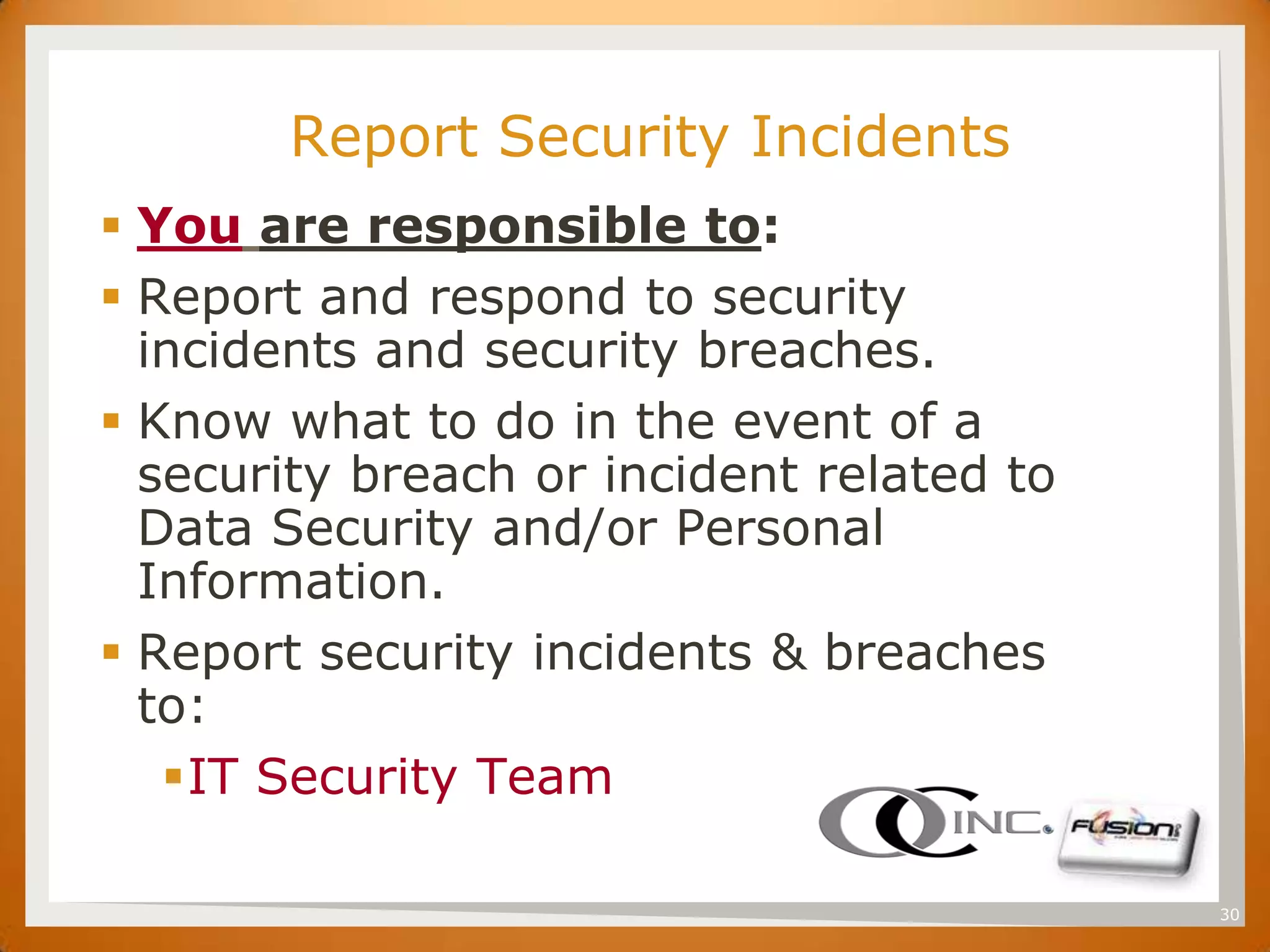 SET

             Report Security Incidents
       You are responsible to:
       Report and respond to security
        incidents and security breaches.
       Know what to do in the event of a
        security breach or incident related to
        Data Security and/or Personal
        Information.
       Report security incidents & breaches
        to:
         IT Security Team

                                                 30
 