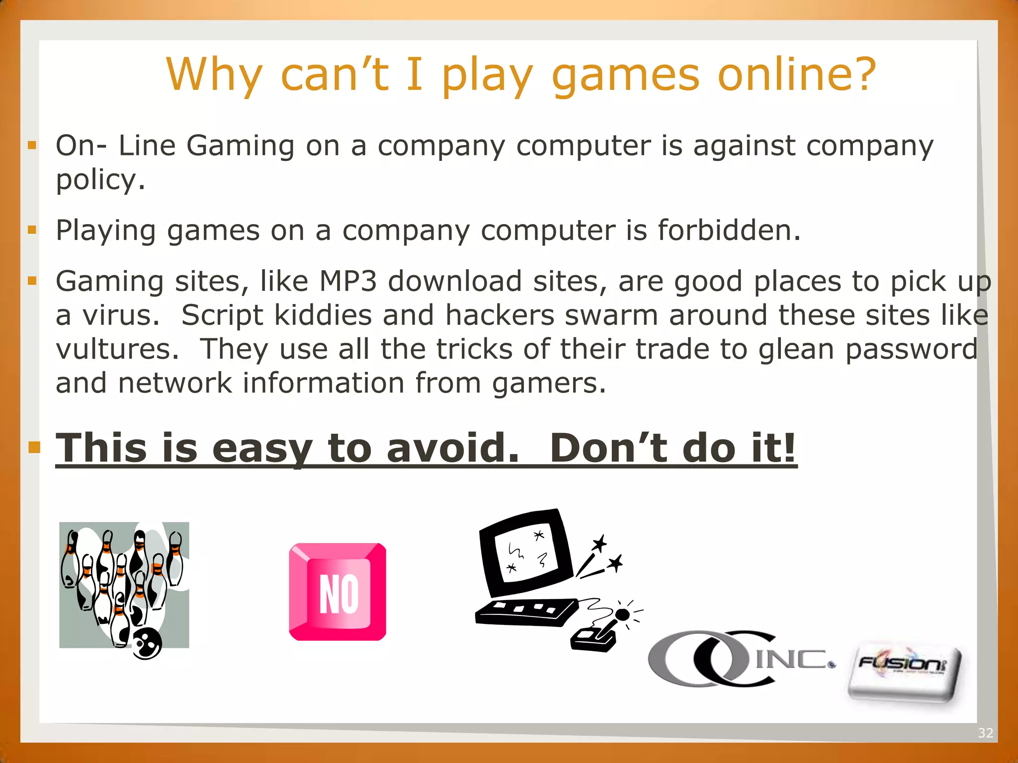 SET     Why can’t I play games online?
 On- Line Gaming on a company computer is against company
  policy.
 Playing games on a company computer is forbidden.
 Gaming sites, like MP3 download sites, are good places to pick up
  a virus. Script kiddies and hackers swarm around these sites like
  vultures. They use all the tricks of their trade to glean password
  and network information from gamers.

 This is easy to avoid. Don’t do it!




                                                                  32
 