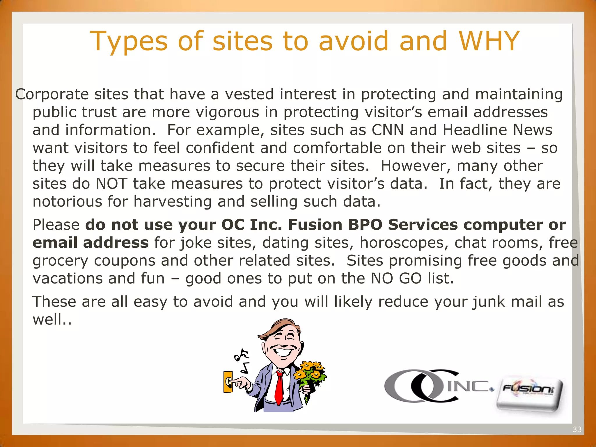 SET     Types of sites to avoid and WHY
Corporate sites that have a vested interest in protecting and maintaining
  public trust are more vigorous in protecting visitor’s email addresses
  and information. For example, sites such as CNN and Headline News
  want visitors to feel confident and comfortable on their web sites – so
  they will take measures to secure their sites. However, many other
  sites do NOT take measures to protect visitor’s data. In fact, they are
  notorious for harvesting and selling such data.
  Please do not use your OC Inc. Fusion BPO Services computer or
  email address for joke sites, dating sites, horoscopes, chat rooms, free
  grocery coupons and other related sites. Sites promising free goods and
  vacations and fun – good ones to put on the NO GO list.
  These are all easy to avoid and you will likely reduce your junk mail as
  well..




                                                                             33
 