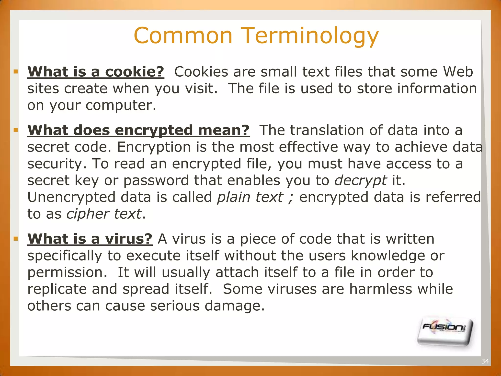 SET             Common Terminology
 What is a cookie? Cookies are small text files that some Web
  sites create when you visit. The file is used to store information
  on your computer.
 What does encrypted mean? The translation of data into a
  secret code. Encryption is the most effective way to achieve data
  security. To read an encrypted file, you must have access to a
  secret key or password that enables you to decrypt it.
  Unencrypted data is called plain text ; encrypted data is referred
  to as cipher text.
 What is a virus? A virus is a piece of code that is written
  specifically to execute itself without the users knowledge or
  permission. It will usually attach itself to a file in order to
  replicate and spread itself. Some viruses are harmless while
  others can cause serious damage.


                                                                       34
 
