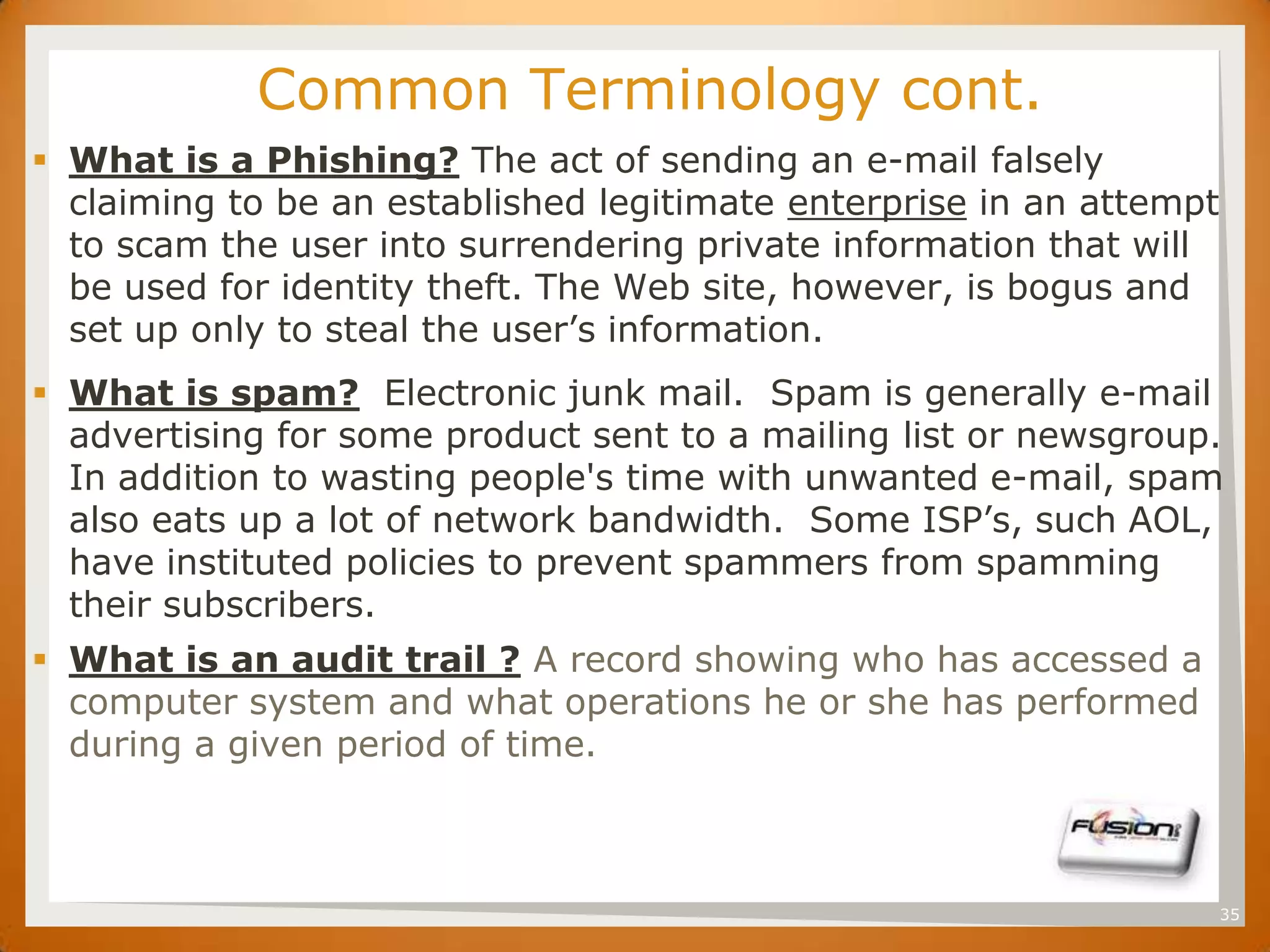 SET        Common Terminology cont.
 What is a Phishing? The act of sending an e-mail falsely
  claiming to be an established legitimate enterprise in an attempt
  to scam the user into surrendering private information that will
  be used for identity theft. The Web site, however, is bogus and
  set up only to steal the user’s information.
 What is spam? Electronic junk mail. Spam is generally e-mail
  advertising for some product sent to a mailing list or newsgroup.
  In addition to wasting people's time with unwanted e-mail, spam
  also eats up a lot of network bandwidth. Some ISP’s, such AOL,
  have instituted policies to prevent spammers from spamming
  their subscribers.
 What is an audit trail ? A record showing who has accessed a
  computer system and what operations he or she has performed
  during a given period of time.



                                                                      35
 