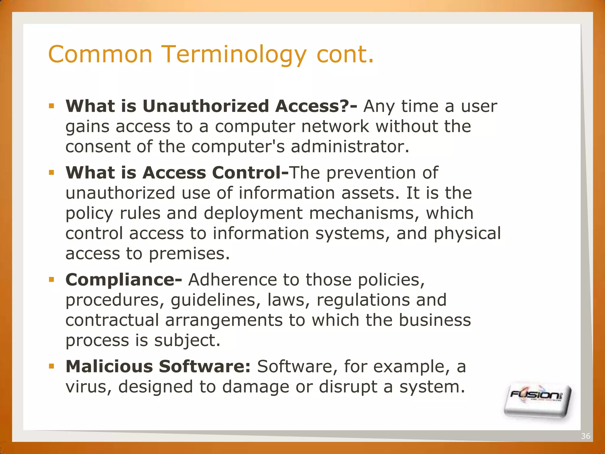 SET
      Common Terminology cont.

       What is Unauthorized Access?- Any time a user
        gains access to a computer network without the
        consent of the computer's administrator.
       What is Access Control-The prevention of
        unauthorized use of information assets. It is the
        policy rules and deployment mechanisms, which
        control access to information systems, and physical
        access to premises.
       Compliance- Adherence to those policies,
        procedures, guidelines, laws, regulations and
        contractual arrangements to which the business
        process is subject.
       Malicious Software: Software, for example, a
        virus, designed to damage or disrupt a system.

                                                              36
 