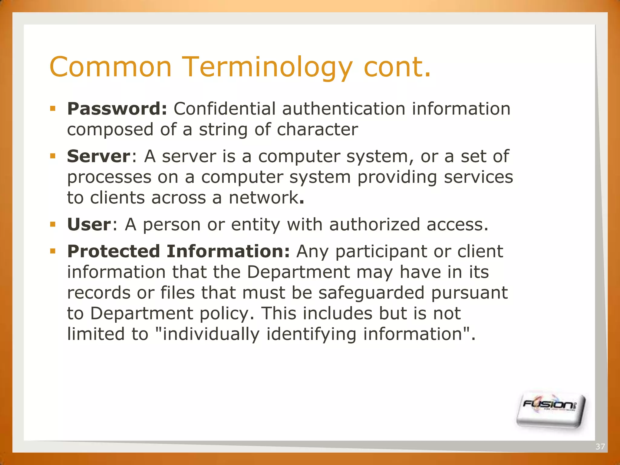 SET

      Common Terminology cont.
       Password: Confidential authentication information
        composed of a string of character
       Server: A server is a computer system, or a set of
        processes on a computer system providing services
        to clients across a network.
       User: A person or entity with authorized access.
       Protected Information: Any participant or client
        information that the Department may have in its
        records or files that must be safeguarded pursuant
        to Department policy. This includes but is not
        limited to "individually identifying information".




                                                             37
 