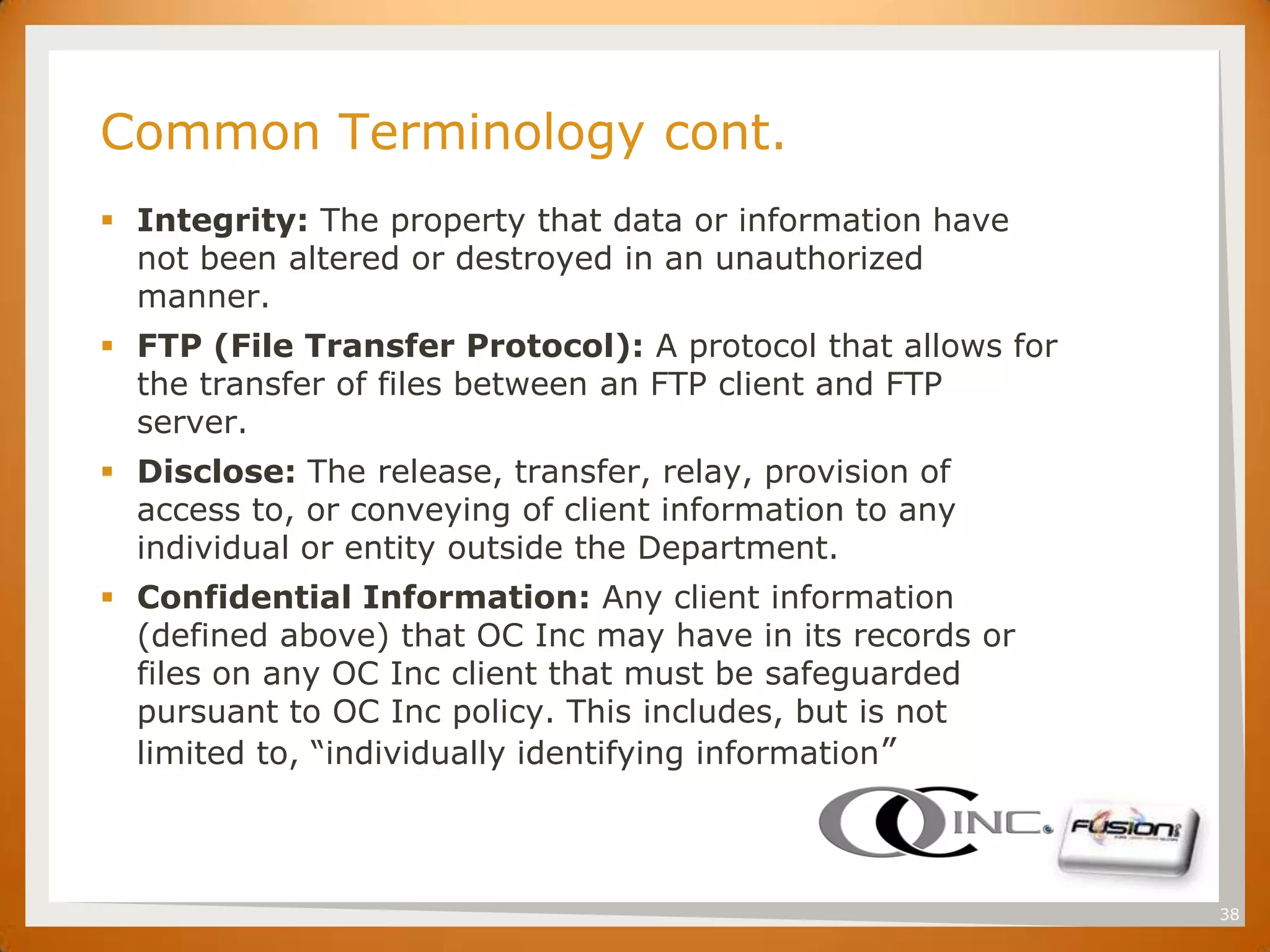 SET
      Common Terminology cont.
       Integrity: The property that data or information have
        not been altered or destroyed in an unauthorized
        manner.
       FTP (File Transfer Protocol): A protocol that allows for
        the transfer of files between an FTP client and FTP
        server.
       Disclose: The release, transfer, relay, provision of
        access to, or conveying of client information to any
        individual or entity outside the Department.
       Confidential Information: Any client information
        (defined above) that OC Inc may have in its records or
        files on any OC Inc client that must be safeguarded
        pursuant to OC Inc policy. This includes, but is not
        limited to, “individually identifying information”



                                                                   38
 