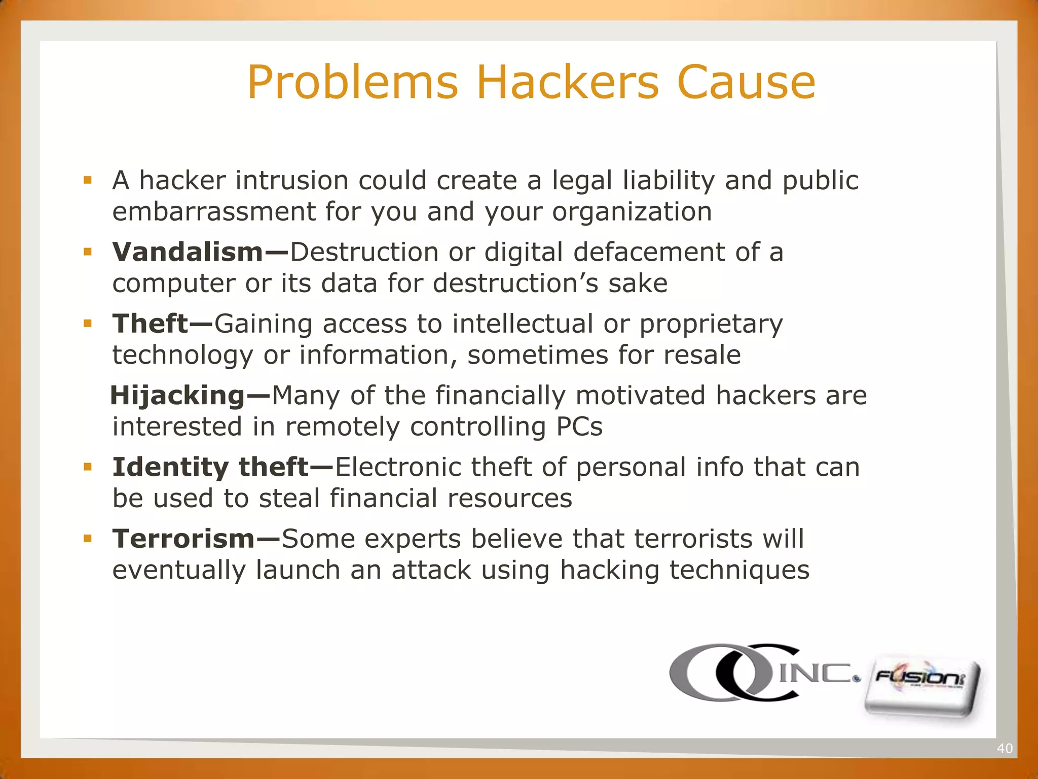 SET
                   Problems Hackers Cause
       A hacker intrusion could create a legal liability and public
        embarrassment for you and your organization
       Vandalism—Destruction or digital defacement of a
        computer or its data for destruction’s sake
       Theft—Gaining access to intellectual or proprietary
        technology or information, sometimes for resale
        Hijacking—Many of the financially motivated hackers are
        interested in remotely controlling PCs
       Identity theft—Electronic theft of personal info that can
        be used to steal financial resources
       Terrorism—Some experts believe that terrorists will
        eventually launch an attack using hacking techniques




                                                                       40
 