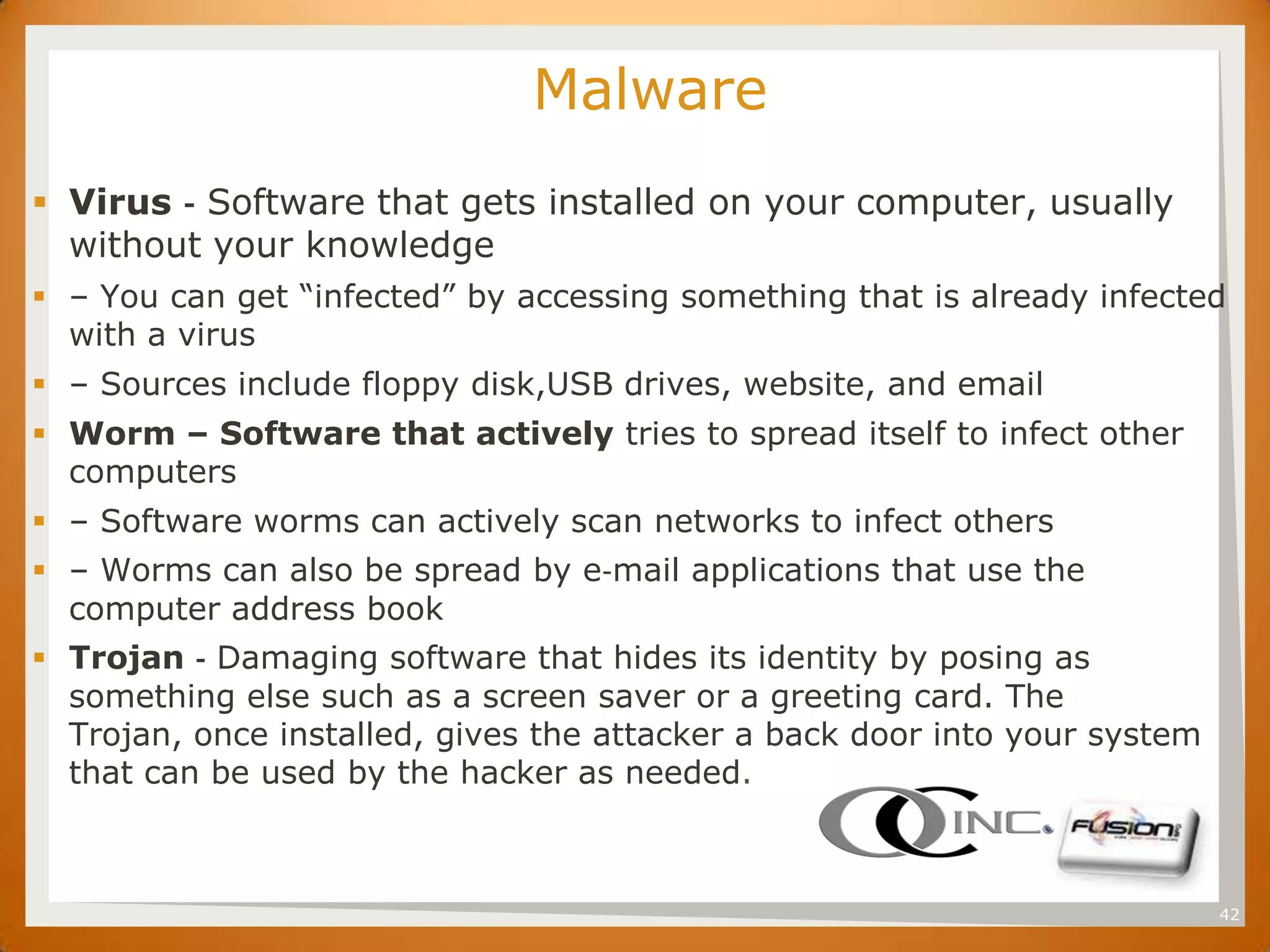 SET                           Malware
 Virus ‐ Software that gets installed on your computer, usually
  without your knowledge
 – You can get “infected” by accessing something that is already infected
  with a virus
 – Sources include floppy disk,USB drives, website, and email
 Worm – Software that actively tries to spread itself to infect other
  computers
 – Software worms can actively scan networks to infect others
 – Worms can also be spread by e‐mail applications that use the
  computer address book
 Trojan ‐ Damaging software that hides its identity by posing as
  something else such as a screen saver or a greeting card. The
  Trojan, once installed, gives the attacker a back door into your system
  that can be used by the hacker as needed.



                                                                            42
 