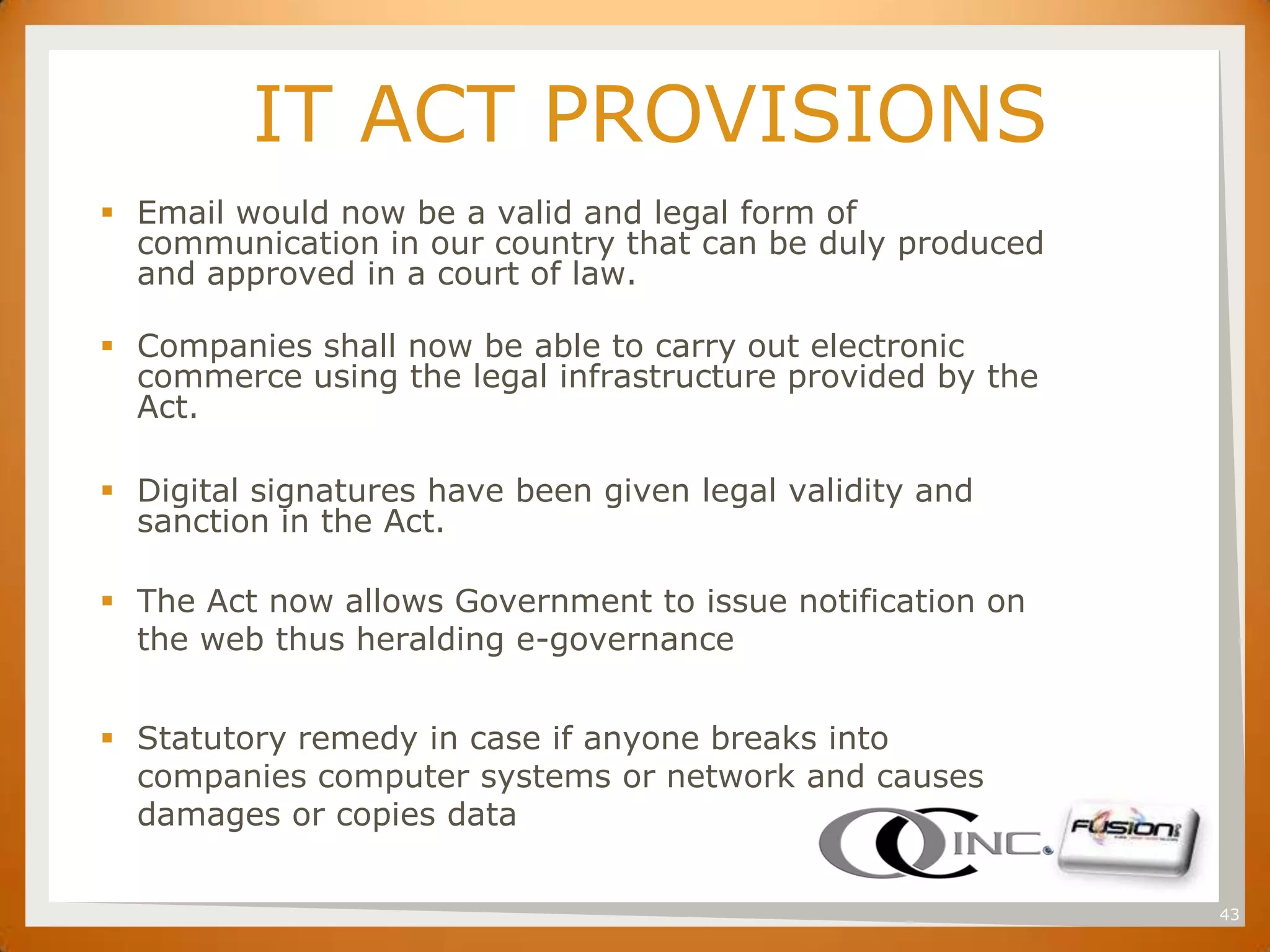 SET
               IT ACT PROVISIONS
       Email would now be a valid and legal form of
        communication in our country that can be duly produced
        and approved in a court of law.

       Companies shall now be able to carry out electronic
        commerce using the legal infrastructure provided by the
        Act.

       Digital signatures have been given legal validity and
        sanction in the Act.

       The Act now allows Government to issue notification on
        the web thus heralding e-governance


       Statutory remedy in case if anyone breaks into
        companies computer systems or network and causes
        damages or copies data

                                                                  43
 