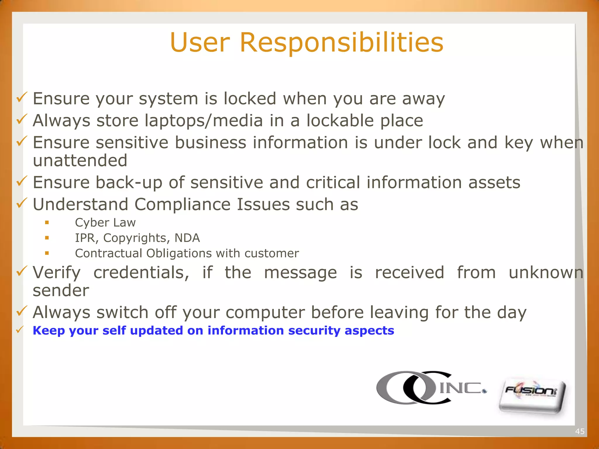 SET                      User Responsibilities
 Ensure your system is locked when you are away
 Always store laptops/media in a lockable place
 Ensure sensitive business information is under lock and key when
  unattended
 Ensure back-up of sensitive and critical information assets
 Understand Compliance Issues such as
          Cyber Law
          IPR, Copyrights, NDA
          Contractual Obligations with customer
 Verify credentials, if the message is received from unknown
  sender
 Always switch off your computer before leaving for the day
 Keep your self updated on information security aspects




                                                                45
 
