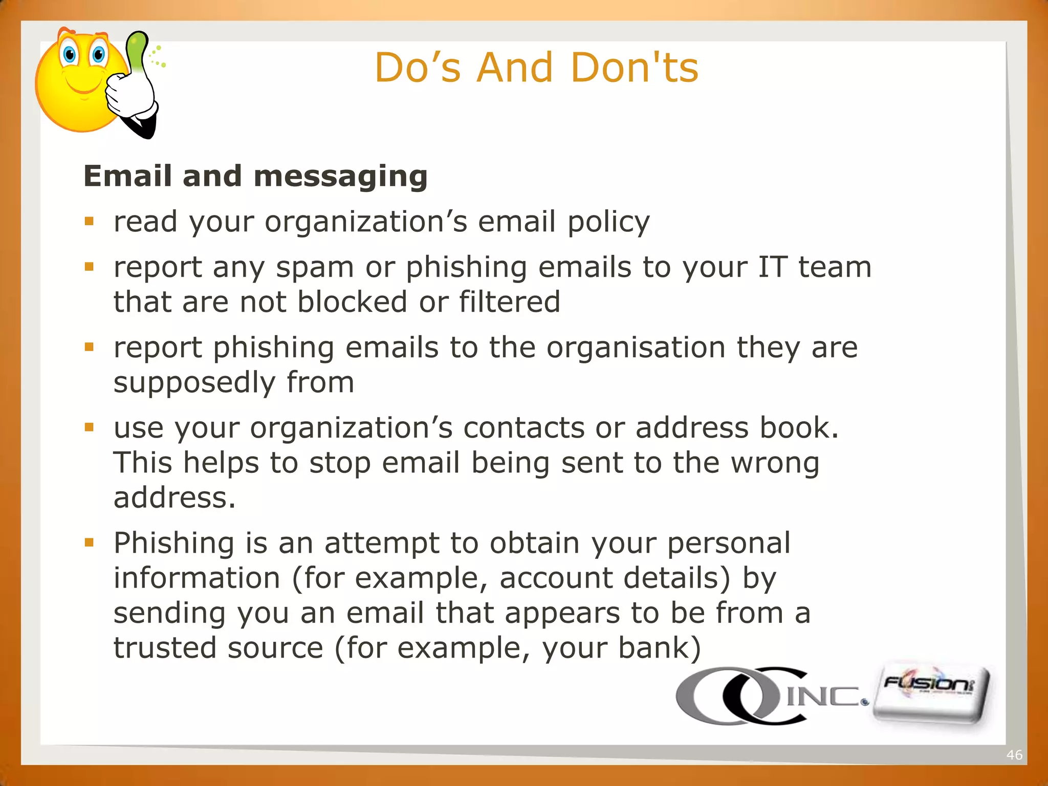 SET                      Do’s And Don'ts

      Email and messaging
       read your organization’s email policy
       report any spam or phishing emails to your IT team
        that are not blocked or filtered
       report phishing emails to the organisation they are
        supposedly from
       use your organization’s contacts or address book.
        This helps to stop email being sent to the wrong
        address.
       Phishing is an attempt to obtain your personal
        information (for example, account details) by
        sending you an email that appears to be from a
        trusted source (for example, your bank)


                                                              46
 